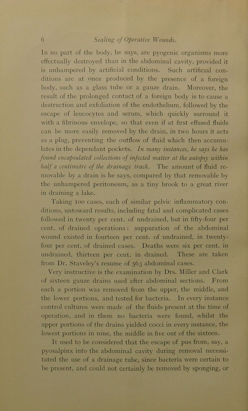 In no part of the body, he says, are pyogenic organisms more effectually destroyed than in the abdominal cavity, provided it is unhampered by artificial conditions. Such artificial con- ditions are at once produced by the presence of a foreign body, such as a glass tube or a gauze drain. Moreover, the result of the prolonged contact of a foreign body is to cause a destruction and exfoliation of the endothelium, followed by the escape of leucocjdes and serum, which quickly surround it with a fibrinous envelope, so that even if at first effused fluids can be more easily removed by the drain, in two hours it acts as a plug, preventing the outflow of fluid which then accumu- lates in the dependant pockets. In many instances, he says he has found encapsulated collections of infected matter at the autopsy within half a centimetre of the drainage track. The amount of fluid re- movable by a drain is he says, compared by that removable by the unhampered peritoneum, as a tiny brook to a great river in draining a lake. Taking ioo cases, each of similar pelvic inflammatory con- ditions, untoward results, including fatal and complicated cases followed in twenty per cent, of undrained, but in fifty-four per cent, of drained operations : suppuration of the abdominal wound existed in fourteen per cent, of undrained, in twenty- four per cent, of drained cases. Deaths were six per cent, in undrained, thirteen per cent, in drained. These are taken from Dr. Staveley’s resume of 563 abdominal cases. Very instructive is the examination by Drs. Miller and Clark of sixteen gauze drains used after abdominal sections. From each a portion was removed from the upper, the middle, and the lower portions, and tested for bacteria. In every instance control cultures were made of the fluids present at the time of operation, and in them no bacteria were found, whilst the upper portions of the drains yielded cocci in every instance, the lowest portions in nine, the middle in five out of the sixteen. It used to be considered that the escape of pus from, say, a pyosalpinx into the abdominal cavity during removal necessi- tated the use of a drainage tube, since bacteria were certain to be present, and could not certainly be removed by sponging, or