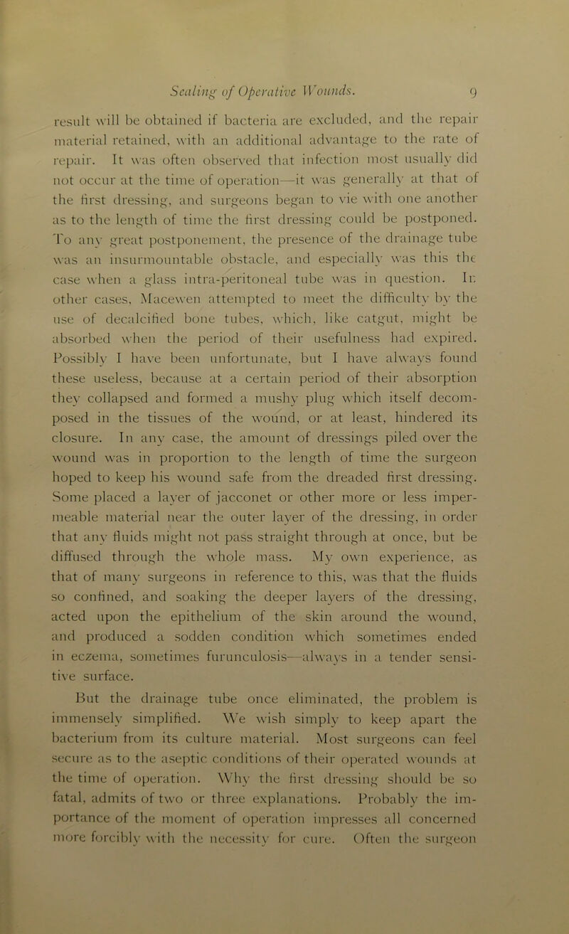 result will be obtained if bacteria are excluded, and the repair material retained, with an additional advantage to the rate of repair. It was often observed that infection most usually did not occur at the time of operation—it was generally at that of the first dressing, and surgeons began to vie with one another as to the length of time the first dressing could be postponed. To anv great postponement, the presence of the drainage tube was an insurmountable obstacle, and especially was this the case when a glass intra-peritoneal tube was in question. In other cases, Macewen attempted to meet the difficult}- by the use of decalcified bone tubes, which, like catgut, might be absorbed when the period of their usefulness had expired. Possiblv I have been unfortunate, but I have always found these useless, because at a certain period of their absorption they collapsed and formed a mushy plug which itself decom- posed in the tissues of the wound, or at least, hindered its closure. In any case, the amount of dressings piled over the wound was in proportion to the length of time the surgeon hoped to keep his wound safe from the dreaded first dressing. Some placed a layer of jacconet or other more or less imper- meable material near the outer layer of the dressing, in order that any fluids might not pass straight through at once, but be diffused through the whole mass. My own experience, as that of many surgeons in reference to this, was that the fluids so confined, and soaking the deeper layers of the dressing, acted upon the epithelium of the skin around the wound, and produced a sodden condition which sometimes ended in eczema, sometimes furunculosis—always in a tender sensi- tive surface. But the drainage tube once eliminated, the problem is immensely simplified. We wish simply to keep apart the bacterium from its culture material. Most surgeons can feel secure as to the aseptic conditions of their operated wounds at the time of operation. Why the first dressing should be so fatal, admits of two or three explanations. Probably the im- portance of the moment of operation impresses all concerned more forcibly with the necessity for cure. Often the surgeon