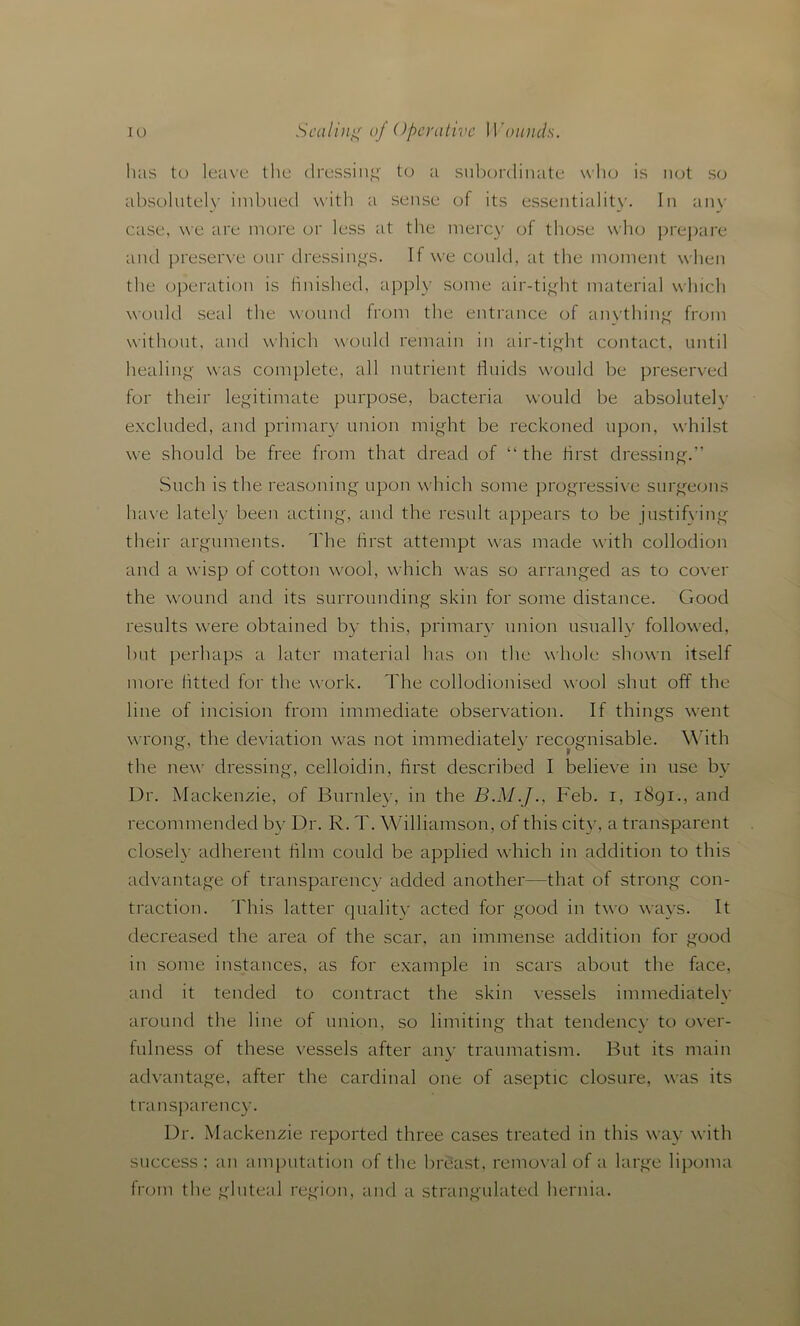 has to leave the dressing to a subordinate who is not so absolutely imbued with a sense of its essentiality. In any case, we are more or less at the mercy of those who prepare and preserve our dressings. If we could, at the moment when the operation is finished, apply some air-tight material which would seal the wound from the entrance of anything from without, and which would remain in air-tight contact, until healing was complete, all nutrient fluids would be preserved for their legitimate purpose, bacteria would be absolutely excluded, and primary union might be reckoned upon, whilst we should be free from that dread of “the first dressing.” Such is the reasoning upon which some progressive surgeons have lately been acting, and the result appears to be justifying their arguments. The first attempt was made with collodion and a wisp of cotton wool, which was so arranged as to cover the wound and its surrounding skin for some distance. Good results were obtained by this, primary union usually followed, but perhaps a later material has on the whole shown itself more fitted for the work. The collodionised wool shut off the line of incision from immediate observation. If things went wrong, the deviation was not immediately recognisable. With the new dressing, celloidin, first described I believe in use by Dr. Mackenzie, of Burnley, in the Feb. i, 1891., and recommended by Dr. R. T. Williamson, of this city, a transparent closely adherent film could be applied which in addition to this advantage of transparency added another—that of strong con- traction. This latter quality acted for good in two ways. It decreased the area of the scar, an immense addition for good in some instances, as for example in scars about the face, and it tended to contract the skin vessels immediately around the line of union, so limiting that tendency to over- fulness of these vessels after any traumatism. But its main advantage, after the cardinal one of aseptic closure, was its transpa rency. Dr. Mackenzie reported three cases treated in this way with success; an amputation of the breast, removal of a large lipoma from the gluteal region, and a strangulated hernia.
