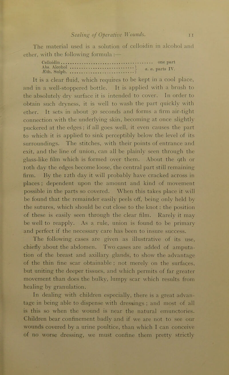 The material used is a solution ether, with the following' formula Celloidin Abs. Alcohol iEth. Sulph of celloidin in alcohol and one part a. a. parts IV. It is a clear fluid, which requires to be kept in a cool place, and in a well-stoppered bottle. It is applied with a brush to the absolutely dry surface it is intended to cover. In order to obtain such dryness, it is well to wash the part quickly with ether. It sets in about 30 seconds and forms a firm air-tight connection with the underlying skin, becoming at once slightly puckered at the edges; if all goes well, it even causes the part to which it is applied to sink perceptibly below7 the level of its surroundings. The stitches, with their points of entrance and exit, and the line of union, can all be plainly seen through the glass-like film which is formed over them. About the 9th or 10th day the edges become loose, the central part still remaining firm. By the 12th day it will probably have cracked across in places ; dependent upon the amount and kind of movement possible in the parts so covered. When this takes place it wall be found that the remainder easily peels off, being only held bv the sutures, which should be cut close to the knot : the position of these is easily seen through the clear film. Rarely it may be wrell to reapply. As a rule, union is found to be primary and perfect if the necessary care has been to insure success. The following cases are given as illustrative of its use, chiefly about the abdomen. Two cases are added of amputa- tion of the breast and axillary glands, to show the advantage of the thin fine scar obtainable ; not merely on the surfaces, but uniting the deeper tissues, and which permits of far greater movement than does the bulky, lumpy scar which results from healing by granulation. In dealing with children especially, there is a great advan- tage in being able to dispense with dressings ; and most of all is this so when the wound is near the natural emunctories. Children bear confinement badly and if we are not to see our wounds covered by a urine poultice, than which I can conceive of no w7orse dressing, we must confine them pretty strictly