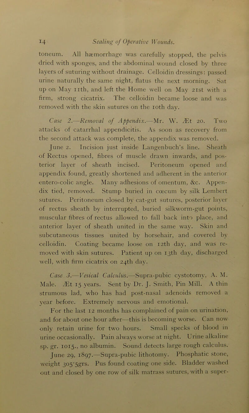 toneum. All haemorrhage was carefully stopped, the pelvis dried with sponges, and the abdominal wound closed by three layers of suturing without drainage. Celloidin dressings: passed urine naturally the same night, flatus the next morning. Sat up on May nth, and left the Home well on May 21st with a firm, strong cicatrix. The celloidin became loose and was removed with the skin sutures on the 10th day. Case 2.—Removal of Appendix.—Mr. W. 2Et 20. Two attacks of catarrhal appendicitis. As soon as recover}' from the second attack was complete, the appendix was removed. June 2. Incision just inside Langenbuch’s line. Sheath of Rectus opened, fibres of muscle drawn inwards, and pos- terior layer of sheath incised. Peritoneum opened and appendix found, greatly shortened and adherent in the anterior cntero-colic angle. Many adhesions of omentum, &c. Appen- dix tied, removed. Stump buried in coecum by silk Lembert sutures. Peritoneum closed by cat-gut sutures, posterior layer of rectus sheath by interrupted, buried silkworm-gut points, muscular fibres of rectus allowed to fall back into place, and anterior layer of sheath united in the same way. Skin and subcutaneous tissues united by horsehair, and covered by celloidin. Coating became loose on 12th day, and was re- moved with skin sutures. Patient up on 13th day, discharged well, with firm cicatrix on 24th day. Case 3.—Vesical Calculus.—Supra-pubic cystotomy, A. M. Male. TEt 15 years. Sent by Dr. J. Smith, Pin Mill. A thin strumous lad, who has had post-nasal adenoids removed a year before. Extremely nervous and emotional. For the last 12 months has complained of pain on urination, and for about one hour after—this is becoming worse. Can now only retain urine for two hours. Small specks of blood in urine occasionally. Pain always worse at night. Urine alkaline sp. gr. 1015., no albumin. Sound detects large rough calculus. June 29, 1897.—Supra-pubic lithotomy. Phosphatic stone, weight 305'5grs. Pus found coating one side. Bladder washed out and closed by one row of silk matrass sutures, with a super-