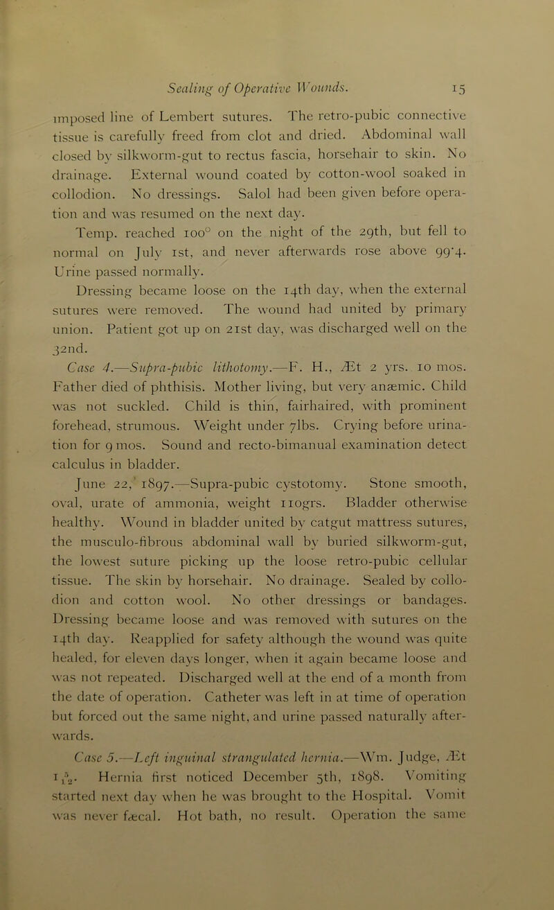 imposed line of Lembert sutures. The retro-pubic connective tissue is carefully freed from clot and dried. Abdominal wall closed by silkworm-gut to rectus fascia, horsehair to skin. No drainage. External wound coated by cotton-wool soaked in collodion. No dressings. Salol had been given before opera- tion and was resumed on the next day. Temp, reached ioo° on the night of the 29th, but fell to normal on July 1st, and never afterwards rose above 99*4. Urine passed normally. Dressing became loose on the 14th day, when the external sutures were removed. The wound had united by primary union. Patient got up on 21st day, was discharged well on the 32nd. Case 4.—Supra-pubic lithotomy.—F. H., /Ft 2 yrs. 10 mos. Father died of phthisis. Mother living, but very anaemic. Child was not suckled. Child is thin, fairhaired, with prominent forehead, strumous. Weight under ylbs. Crying before urina- tion for 9 mos. Sound and recto-bimanual examination detect calculus in bladder. June 22,’ 1897.—Supra-pubic cystotomy. Stone smooth, oval, urate of ammonia, weight nogrs. Bladder otherwise healthy. Wound in bladder united by catgut mattress sutures, the musculo-fibrous abdominal wall by buried silkworm-gut, the lowest suture picking up the loose retro-pubic cellular tissue. The skin by horsehair. No drainage. Sealed by collo- dion and cotton wool. No other dressings or bandages. Dressing became loose and was removed with sutures on the 14th day. Reapplied for safety although the wound was quite healed, for eleven days longer, when it again became loose and was not repeated. Discharged well at the end of a month from the date of operation. Catheter was left in at time of operation but forced out the same night, and urine passed naturally after- wards. Case 5.—Left inguinal strangulated hernia.—Wm. Judge, /Ft 1 p.,. Hernia first noticed December 5th, 1898. Vomiting started next day when he was brought to the Hospital. Vomit was never Fecal. Hot bath, no result. Operation the same