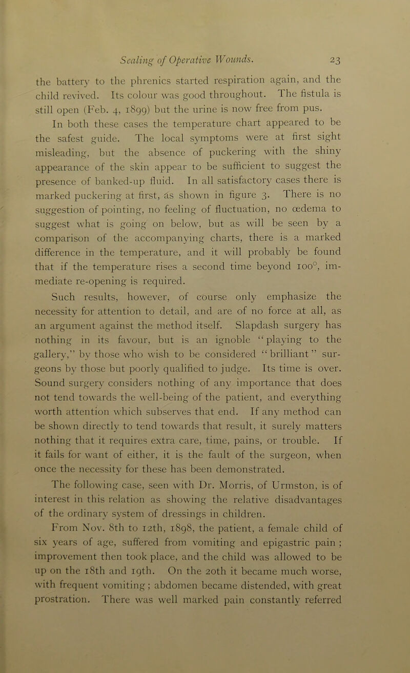 the battery to the phrenics started respiration again, and the child revived. Its colour was good throughout. The fistula is still open (Feb. 4, 1899) but the urine is now free from pus. In both these cases the temperature chart appeared to be the safest guide. The local symptoms were at first sight misleading, but the absence of puckering with the shiny appearance of the skin appear to be sufficient to suggest the presence of banked-up fluid. In all satisfactory cases there is marked puckering at first, as shown in figure 3. There is no suggestion of pointing, no feeling of fluctuation, no oedema to suggest what is going on below, but as will be seen by a comparison of the accompanying charts, there is a marked difference in the temperature, and it will probably be found that if the temperature rises a second time beyond ioo°, im- mediate re-opening is required. Such results, however, of course only emphasize the necessity for attention to detail, and are of no force at all, as an argument against the method itself. Slapdash surgery has nothing in its favour, but is an ignoble “ playing to the gallery,” by those who wish to be considered “brilliant” sur- geons by those but poorly qualified to judge. Its time is over. Sound surgery considers nothing of any importance that does not tend towards the well-being of the patient, and everything worth attention which subserves that end. If any method can be shown directly to tend towards that result, it surely matters nothing that it requires extra care, time, pains, or trouble. If it fails for want of either, it is the fault of the surgeon, when once the necessity for these has been demonstrated. The following case, seen with Dr. Morris, of Urmston, is of interest in this relation as showing the relative disadvantages of the ordinary system of dressings in children. From Nov. 8th to 12th, 1898, the patient, a female child of six years of age, suffered from vomiting and epigastric pain ; improvement then took place, and the child was allowed to be up on the 18th and 19th. On the 20th it became much worse, with frequent vomiting; abdomen became distended, with great prostration. There was well marked pain constantly referred
