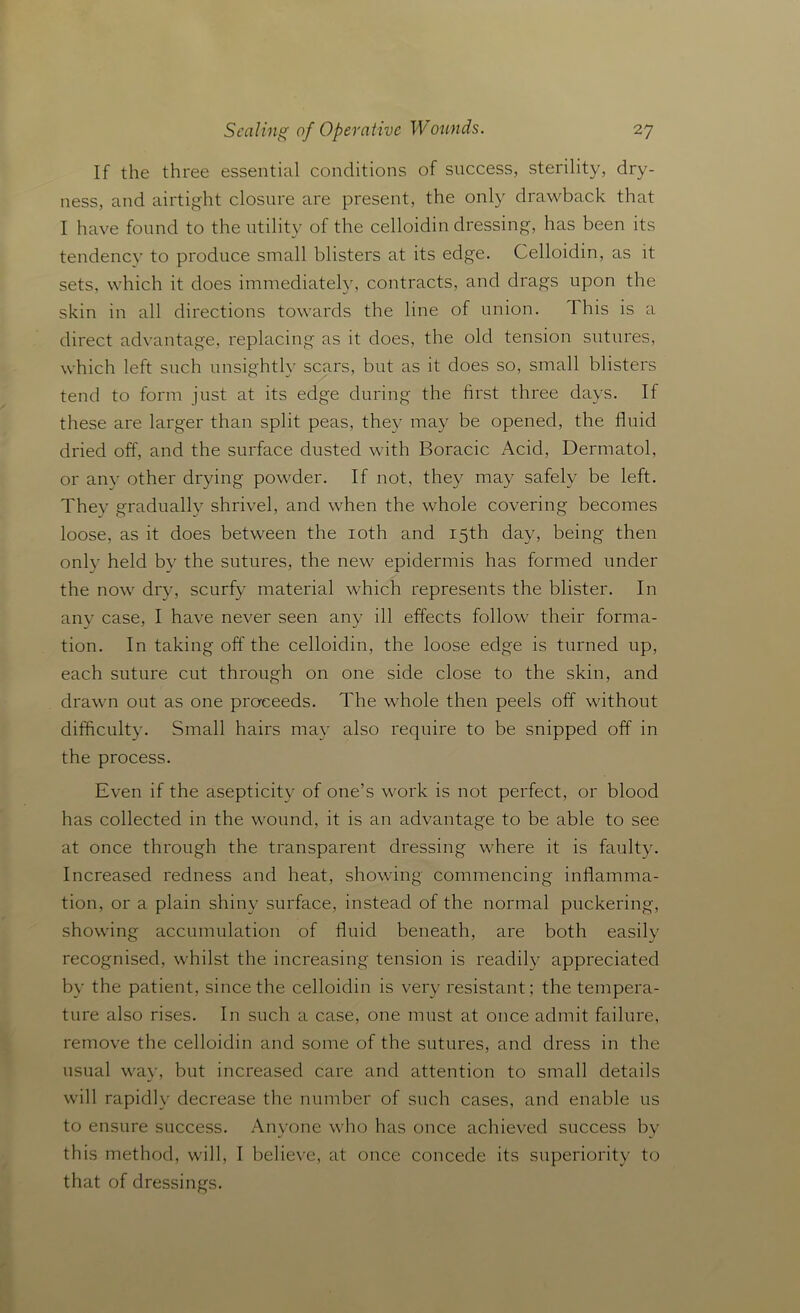 If the three essential conditions of success, sterility, dry- ness, and airtight closure are present, the only drawback that I have found to the utility of the celloidin dressing, has been its tendency to produce small blisters at its edge. Celloidin, as it sets, which it does immediately, contracts, and drags upon the skin in all directions towards the line of union. This is a direct advantage, replacing as it does, the old tension sutures, which left such unsightly scars, but as it does so, small blisters tend to form just at its edge during the first three days. If these are larger than split peas, they may be opened, the fluid dried off, and the surface dusted with Boracic Acid, Dermatol, or any other drying powder. If not, they may safely be left. They gradually shrivel, and when the whole covering becomes loose, as it does between the ioth and 15th day, being then only held by the sutures, the new epidermis has formed under the now dry, scurfy material which represents the blister. In any case, I have never seen any ill effects follow their forma- tion. In taking off the celloidin, the loose edge is turned up, each suture cut through on one side close to the skin, and drawn out as one proceeds. The whole then peels off without difficulty. Small hairs may also require to be snipped off in the process. Even if the asepticity of one’s work is not perfect, or blood has collected in the wound, it is an advantage to be able to see at once through the transparent dressing where it is faulty. Increased redness and heat, showing commencing inflamma- tion, or a plain shiny surface, instead of the normal puckering, showing accumulation of fluid beneath, are both easily recognised, whilst the increasing tension is readily appreciated by the patient, since the celloidin is very resistant; the tempera- ture also rises. In such a case, one must at once admit failure, remove the celloidin and some of the sutures, and dress in the usual way, but increased care and attention to small details will rapidly decrease the number of such cases, and enable us to ensure success. Anyone who has once achieved success by this method, will, I believe, at once concede its superiority to that of dressings.