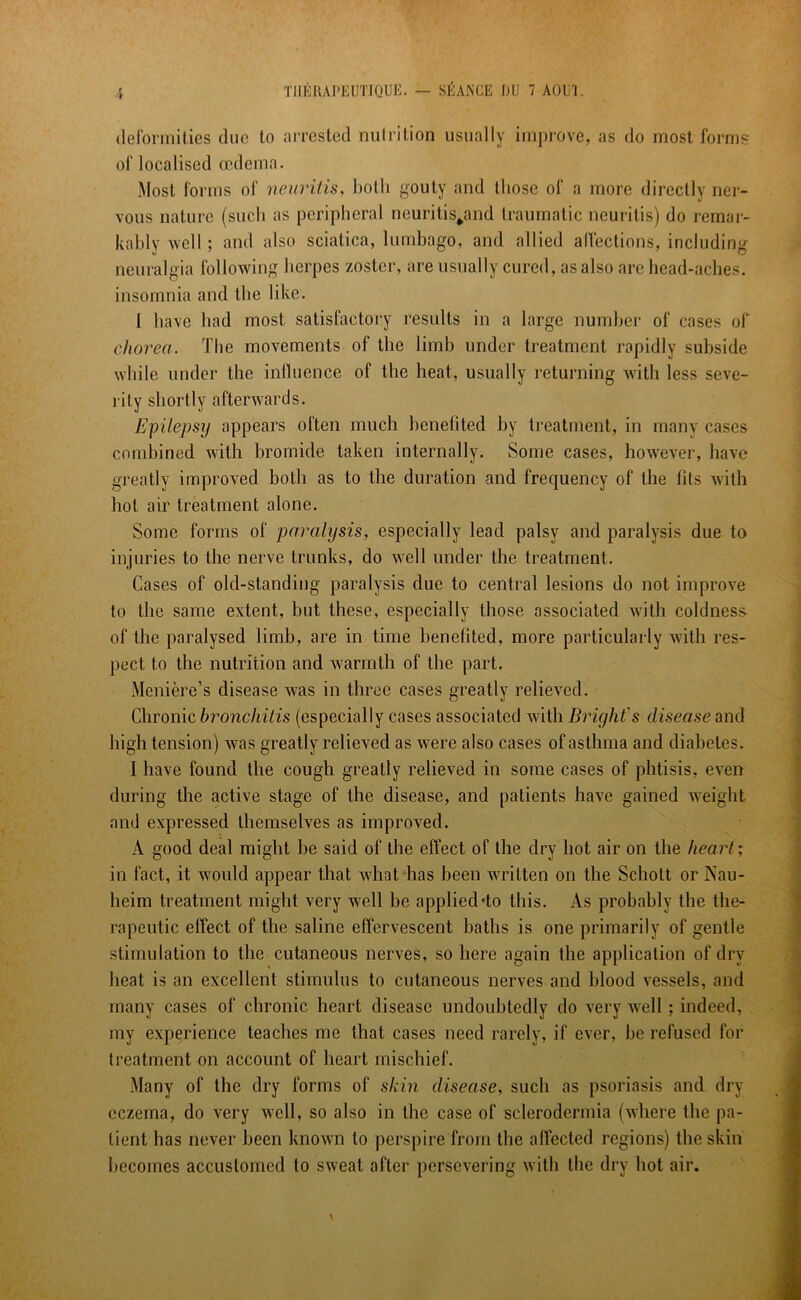 deformities due to arrested nutrition usually improve, as do most forms of localised oedema. Most forms of neuritis, both gouty and those of a more directly ner- vous nature (such as peripheral neuritis^and traumatic neuritis) do remar- kably well; and also sciatica, lumbago, and allied affections, including neuralgia following herpes zoster, are usually cured, as also are head-aches, insomnia and the like. I have bad most satisfactory results in a large number of cases of chorea. Tbe movements of the limb under treatment rapidly subside while under the influence of the heat, usually returning with less seve- rity shortly afterwards. Epilepsy appears often much benefited by treatment, in many cases combined with bromide taken internally. Some cases, however, have greatly improved both as to the duration and frequency of the fits with hot air treatment alone. Some forms of paralysis, especially lead palsy and paralysis due to injuries to the nerve trunks, do well under the treatment. Cases of old-standing paralysis due to central lesions do not improve to the same extent, but these, especially those associated with coldness- of tbe paralysed limb, are in time benefited, more particularly with res- pect to the nutrition and warmth of the part. Meniere’s disease was in three cases greatly relieved. Chronic bronchitis (especially cases associated with Bright s disease and high tension) was greatly relieved as were also cases of asthma and diabetes. I have found the cough greatly relieved in some cases of phtisis, even during the active stage of the disease, and patients have gained weight and expressed themselves as improved. A good deal might be said of the effect of the dry hot air on the heart; in fact, it would appear that what has been written on the Schott or Nau- heim treatment might very well be applied do this. As probably the the- rapeutic effect of the saline effervescent baths is one primarily of gentle stimulation to the cutaneous nerves, so here again the application of dry heat is an excellent stimulus to cutaneous nerves and blood vessels, and many cases of chronic heart disease undoubtedly do very well; indeed, my experience teaches me that cases need rarely, if ever, be refused for treatment on account of heart mischief. Many of the dry forms of skin disease, such as psoriasis and dry eczema, do very well, so also in the case of sclerodermia (where the pa- tient has never been known to perspire from the affected regions) the skin becomes accustomed to sweat after persevering with the dry hot air.