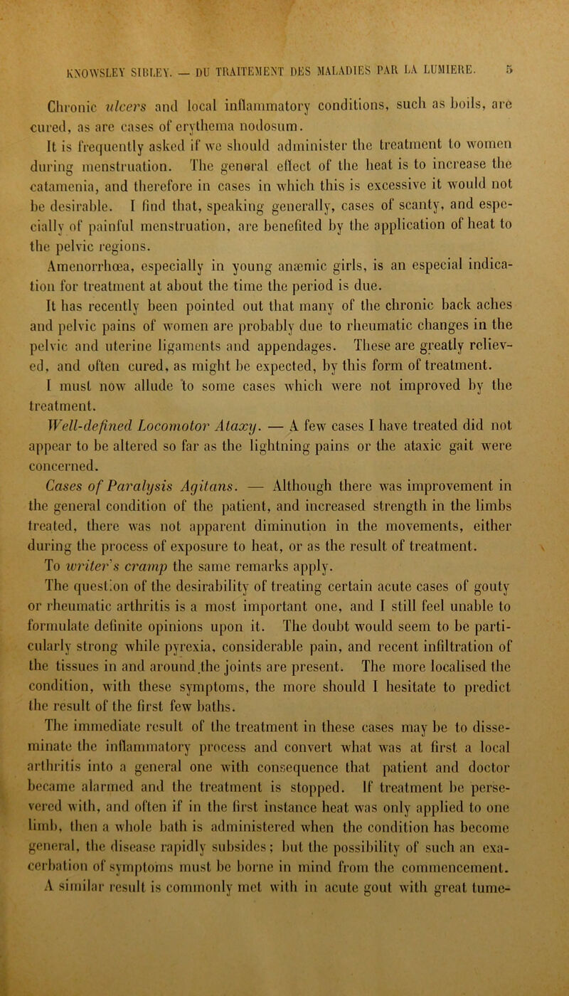 Chronic ulcers and local inflammatory conditions, such as boils, are cured, as arc cases of erythema nodosum. It is frequently asked if we should administer the treatment to women during menstruation. The general eflect of the heat is to increase the catamenia, and therefore in cases in which this is excessive it would not be desirable. I find that, speaking generally, cases of scanty, and espe- cially of painful menstruation, are benefited by tbe application of heat to the pelvic regions. Amenorrhoea, especially in young anaemic girls, is an especial indica- tion for treatment at about the time the period is due. It has recently been pointed out that many of the chronic back aches and pelvic pains of women are probably due to rheumatic changes in the pelvic and uterine ligaments and appendages. These are greatly reliev- ed, and often cured, as might be expected, by this form of treatment. I must now allude to some cases which were not improved by the treatment. Well-defined Locomotor Ataxy. — A few cases I have treated did not appear to be altered so far as the lightning pains or the ataxic gait were concerned. Cases of Paralysis Ayitans. — Although there was improvement in the general condition of the patient, and increased strength in the limbs treated, there was not apparent diminution in the movements, either during the process of exposure to heat, or as the result of treatment. To writer s cramp the same remarks apply. The question of the desirability of treating certain acute cases of gouty or rheumatic arthritis is a most important one, and I still feel unable to formulate definite opinions upon it. The doubt would seem to be parti- cularly strong while pyrexia, considerable pain, and recent infiltration of the tissues in and around the joints are present. The more localised the condition, with these symptoms, the more should I hesitate to predict the result of the first few baths. The immediate result of the treatment in these cases may be to disse- minate the inflammatory process and convert what was at first a local arthritis into a general one with consequence that patient and doctor became alarmed and the treatment is stopped. If treatment be perse- vered with, and often if in the first instance heat was only applied to one limb, then a whole bath is administered when the condition has become general, the disease rapidly subsides; but the possibility of such an exa- cerbation of symptoms must be borne in mind from the commencement. A similar result is commonly met with in acute gout with great tumc-