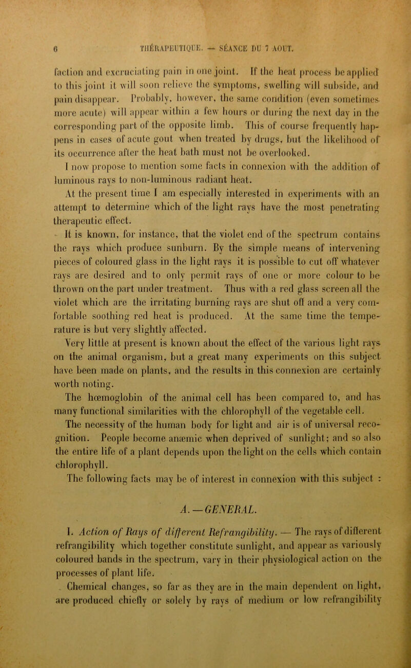 faction and excruciating pain in one joint. If the heat process be applied to this joint, it will soon relieve the symptoms, swelling will subside, and pain disappear. Probably, however, the same condition (even sometimes more acute) will appear within a few hours or during the next day in the corresponding part of the opposite limb. This of course frequently hap- pens in cases of acute gout when treated by drugs, but the likelihood of its occurrence after the heat bath must not be overlooked. 1 now propose to mention some facts in connexion with the addition of luminous rays to non-luminous radiant heat. At the present time I am especially interested in experiments with an attempt to determine which of the light rays have the most penetrating therapeutic effect. It is known, for instance, that the violet end of the spectrum contains, the rays which produce sunburn. By the simple means of intervening pieces of coloured glass in the light rays it is possible to cut off whatever rays are desired and to only permit rays of one or more colour to be thrown on the part under treatment. Thus with a red glass screen all the violet which are the irritating burning rays are shut off and a very com- fortable soothing red heat is produced. At the same time the tempe- rature is but very slightly affected. Very little at present is known about the effect of the various light rays on the animal organism, but a great many experiments on this subject have been made on plants, and the results in this connexion are certainly worth noting. The hoemoglobin of the animal cell has been compared to, and has many functional similarities with the chlorophyll of the vegetable cell. The necessity of the human body for light and air is of universal reco- gnition. People become ansemic when deprived of sunlight; and so also the entire life of a plant depends upon the light on the cells which contain chlorophyll. The following facts may be of interest in connexion with this subject : A. — GENERAL. I. Action of Rays of different Ref Tangibility. — The rays of different refrangibility which together constitute sunlight, and appear as variously coloured bands in the spectrum, vary in their physiological action on the processes of plant life. Chemical changes, so far as they are in the main dependent on light, are produced chiefly or solely by rays of medium or low refrangibility