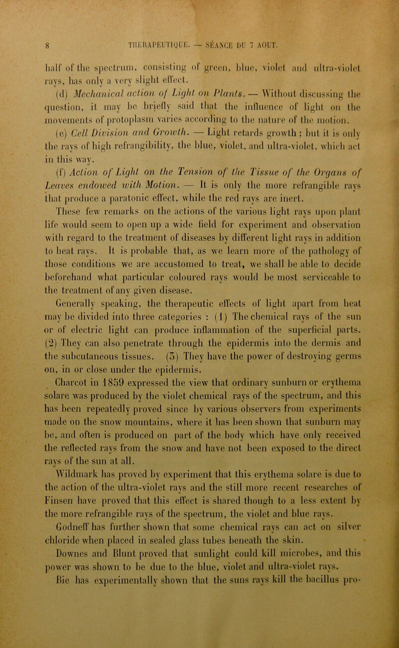 half of the spectrum, consisting of green, blue, violet and ultra-violet rays, has only a very slight effect. (d) Mechanical action o/ Light on Plants. — Without discussing the question, it may he briefly said that the influence of light on the movements of protoplasm varies according to the nature of the motion. (e) Cell Division and Growth. — Light retards growth ; but it is only the rays of high refrangibility, the blue, violet, and ultra-violet, which act in this way. (f) Action of Light on the Tension of the Tissue of the Organs of Leaves endowed with Motion. — It is only the more refrangible rays that produce a para tonic effect, while the red rays are inert. These few remarks on the actions of the various light rays upon plant life would seem to open up a wide field for experiment and observation with regard to the treatment of diseases by different light rays in addition to heat rays. It is probable that, as we learn more of the pathology of those conditions we are accustomed to treat, we shall be able to decide beforehand what particular coloured rays would be most serviceable to the treatment of any given disease. Generally speaking, the therapeutic effects of light apart from heat may be divided into three categories : (1) The chemical rays of the sun or of electric light can produce inflammation of the superficial parts. (2) They can also penetrate through the epidermis into the dermis and the subcutaneous tissues. (5) They have the power of destroying germs on, in or close under the epidermis. Charcot in 1859 expressed the view that ordinary sunburn or erythema solare was produced by the violet chemical rays of the spectrum, and this has been repeatedly proved since by various observers from experiments mode on the snow mountains, where it has been shown that sunburn may be, and often is produced on part of the body which have only received the reflected rays from the snow and have not been exposed to the direct rays of the sun at all. Wildmark has proved by experiment that this erythema solare is due to the action of the ultra-violet rays and the still more recent researches of Finsen have proved that this effect is shared though to a less extent by the more refrangible rays of the spectrum, the violet and blue rays. Godneff has further shown (hat some chemical ravs can act on silver *) chloride when placed in sealed glass tubes beneath the skin. Downes and Blunt proved that sunlight could kill microbes, and this power was shown to be due to the blue, violet and ultra-violet rays. Bie has experimentally shown that the suns rays kill the bacillus pro-