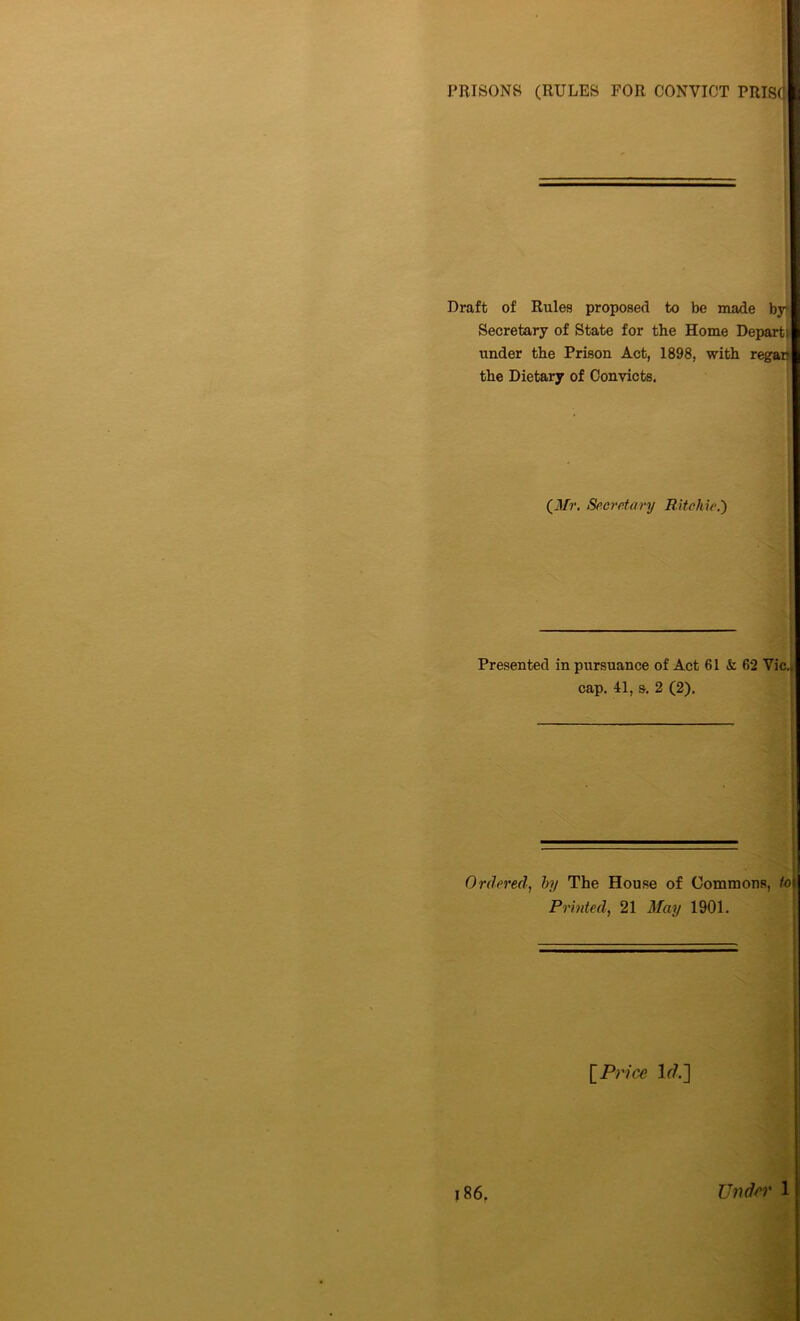 PRISONS (RULES FOR CONVICT PRIS(j Draft of Rules proposed to be made by Secretary of State for the Home Departs under the Prison Act, 1898, with regar? the Dietary of Convicts. (il/r. Secretary Ritchie.') Presented in pursuance of Act 61 k. 62 Vic., cap. 41, &. 2 (2). Ordered, by The House of Commons, lot Printed, 21 May 1901. £ Price lr/.] 186. Under 1