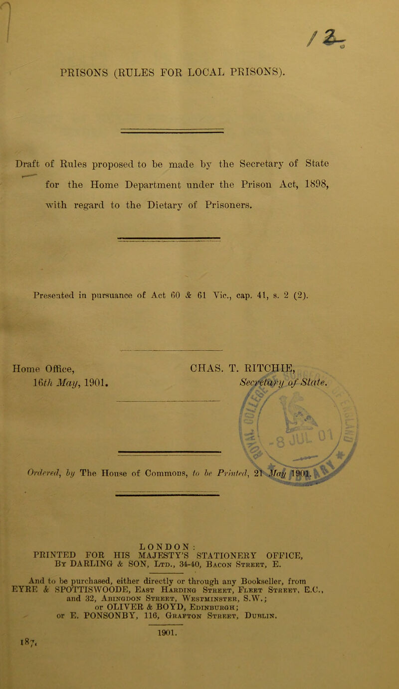 / PRISONS (RULES FOR LOCAL PRISONS). Draft of Rules proposed to be made by the Secretary of State for the Home Department under the Prison Act, 1898, with regard to the Dietary of Prisoners. Presented in pursuance of Act 00 & 61 Yic., cap. 41, s. 2 (2). Home Office, 16th May, 1901. CHAS. T. RITCHIE, Secretary of State. d / r JFK 1 l' u ^ Ordered, by The House of Commons, in he Privted, 21 May 1901. LONDON: FEINTED FOR HIS MAJESTY’S STATIONERY OFFICE, By DARLING & SON, Ltd., 34-40, Bacon Street, E. And to be purchased, either directly or through any Bookseller, from EYRE & SPOTTISWOODE, East Harding Street, Fleet Street, E.C., and 32, Abingdon Street, Westminster, S.W.; or OLIVER & BOYD, Edinburgh; or E. PONSONBY, 110, Grafton Street, Dublin. I«7. 1901.