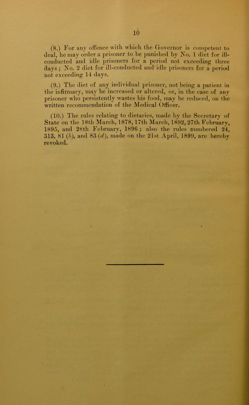 (8.) For any offence with which the Governor is competent to deal, he may order a prisoner to be punished by No. 1 diet for ill- conducted and idle prisoners for a period not exceeding three days ; No. 2 diet for ill-conducted and*idle prisoners for a period not exceeding 14 days. (9.) The diet of any individual prisoner, not being a patient in the infirmary, may be increased or altered, or, in the case of any prisoner who persistently wastes his food, may be reduced, on the written recommendation of the Medical Officer. (10.) The rules relating to dietaries, made by the Secretary of State on the 18th March, 1878, 17th March, 1892,27th February, 1895, and 28th February, 1896 ; also the rules numbered 24, 313, 81 (b), and 83 (d), made on the 21st April, 1899, are hereby revoked.