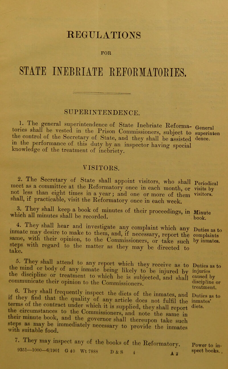 REGULATIONS FOR STATE INEBRIATE REFORMATORIES. SUPERINTENDENCE. 1. The general superintendence of State Inebriate Reforma- OMlprql ones shall be vested in the Prison Commissioners, subject to superinten G control of the Secretary of State, and they shall be assisted dence. m the performance of this duty by an inspector having special knowledge of the treatment of inebriety. VISITORS. 2. The Secretary of State shall appoint visitors, who shall meet as a committee at the Reformatory once in each month, or not less than eight times in a year; and one or more of them shall, if practicable, visit the Reformatory once in each week. . shall keep a book of minutes of their proceedings, in which all minutes shall be recorded. . 4* TheJ s^al! hear ancl investigate any complaint which any inmate may desire to make to them, and, if necessary, report the same, with their opinion, to the Commissioners, or take such steps with regard to the matter as they may be directed to 5. They shall attend to any report which they receive as to the mind or body of any inmate being likely to’ be injured by the discipline or treatment to which he is subjected, and shall communicate their opinion to the Commissioners. •I iL ^uently inspect the diets of the inmates, and if they find that the quality of any article does not fulfil the terms of the contract under which it is supplied, they shall report the circumstances to the Commissioners, and note’the same in then minute book, and the governor shall thereupon take such nece8sary to provide the inmates 7. They may inspect any of the books of the Reformatory. Power to in- 9351 1000—6/1901 G 40 Wt 7888 D&S 4 A a spect books. Periodical visits by visitors. Minute book. Duties as to complaints by inmates. Duties as to injuries caused by discipline or treatment. Duties as to inmates’ diets.