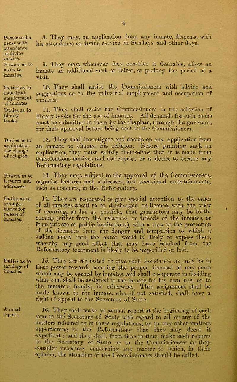 Power to dis- pense with attendance at divine service. Powers as to visits to inmates. Duties as to industrial employment of inmates. Duties as to library books. Duties as to application for change of religion. Powers as to lectures and addresses. Duties as to arrange- ments for release of inmates. Duties as to earnings of inmates. Annual report. 8. They may, on application from any inmate, dispense with his attendance at divine service on Sundays and other days. 9. They may, whenever they consider it desirable, allow an inmate an additional visit or letter, or prolong the period of a visit. 10. They shall assist the Commissioners with advice and suggestions as to the industrial employment and occupation of inmates. 11. They shall assist the Commissioners in the selection of library books for the use of inmates. All demands for such books must be submitted to them by the chaplain, through the governor, for their approval before being sent to the Commissioners. 12. They shall investigate and decide on any application from an inmate to change his religion. Before granting such an application, they must satisfy themselves that it is made from conscientious motives and not caprice or a desire to escape any Reformatory regulations. 13. They may, subject to the approval of the Commissioners, organise lectures and addresses, and occasional entertainments, such as concerts, in the Reformatory. 14. They are requested to give special attention to the cases of all inmates about to be discharged on licence, with the view of securing, as far as possible, that guarantees may be forth- coming (either from the relatives or friends of the inmates, or from private or public institutions), with a view to the protection of the licensees from the danger and temptation to which a sudden entry into the outer world is likely to expose them, whereby any good effect that may have resulted from the Reformatory treatment is likely to be imperilled or lost. 15. They are requested to give such assistance as may be in their power towards securing the proper disposal of any sums which may be earned by inmates, and shall co-operate in deciding what sum shall be assigned to the inmate for his own use, or to the inmate’s family, or otherwise. This assignment shall be made known to the inmate, who, if not satisfied, shall have a right of appeal to the Secretary of State. 16. They shall make an annual report at the beginning of each year to the Secretary of State with regard to all or any of the matters referred to in these regulations, or to any other matters appertaining to the Reformatory that they may deem it expedient ; and they shall, from time to time, make sucli reports to the Secretary of State or to the Commissioners as they consider necessary concerning any matter to which, in their opinion, the attention of the Commissioners should be called.