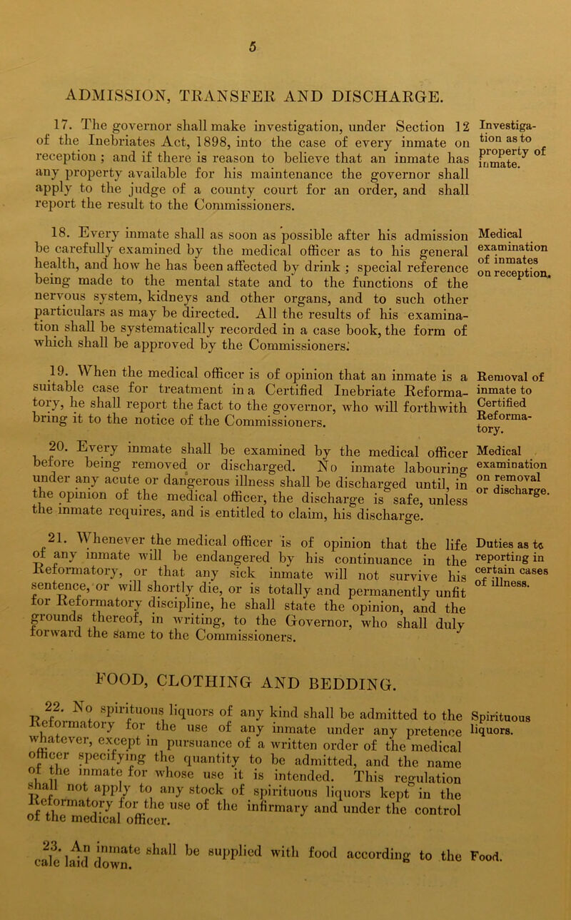 ADMISSION, TRANSFER AND DISCHARGE. 17. The governor shall make investigation, under Section 12 Investiga- of the Inebriates Act, 1898, into the case of every inmate on bon as to reception ; and if there is reason to believe that an inmate has fr)mate ^ ° any property available for his maintenance the governor shall apply to the judge of a county court for an order, and shall report the result to the Commissioners. 18. Every inmate shall as soon as possible after his admission Medical be carefully examined by the medical officer as to his general examination health, and how he has been affected by drink ; special reference onre™ut1on being made to the mental state and to the functions of the nervous system, kidneys and other organs, and to such other particulars as may be directed. All the results of his examina- tion shall be systematically recorded in a case book, the form of which shall be approved by the Commissioners^ 19. When the medical officer is of opinion that an inmate is a suitable case for treatment in a Certified Inebriate Reforma- toiy, lie shall report the fact to the governor, Avho will forthwith bring it to the notice of the Commissioners. 20. Every before bein O' inmate shall be examined by the medical officer o removed or discharged. No inmate labouring undei any acute or dangerous illness shall be discharged until, in the opinion of the medical officer, the discharge is safe, unless t le inmate requires, and is entitled to claim, his discharge. Removal of inmate to Certified Reforma- tory. Medical examination on removal or discharge. 21. Whenever the medical officer is of opinion that the life Duties as t<s of any inmate will be endangered by his continuance in the rePor.ting in Reformatory, or that any sick inmate will not survive his c^r-t1^m cases sentence, or will shortly die, or is totally and permanently unfit ° 1 nGSS' tor Reformatory discipline, he shall state the opinion, and the giounds thereof, in writing, to the Governor, who shall duly forward the same to the Commissioners. FOOD, CLOTHING AND BEDDING. . N° sPlntuos liquors of any kind shall be admitted to the Spirituous ma oiy foi the use of any inmate under any pretence liquors, whatever, except in pursuance of a written order of the medical officer specifying the quantity to be admitted, and the name ot the inmate for whose use it is intended. This regulation «hall not apply to any stock of spirituous liquors kept in the etormatory for the use of the infirmary and under the control of the medical officer. 23. An inmate shall be supplied with food cale laid down. according to the Food.