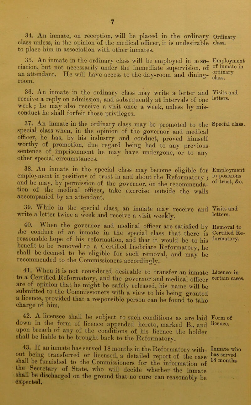 34. An inmate, on reception, will be placed in the ordinary class unless, in the opinion of the medical officer, it is undesirable to place him in association with other inmates. 35. An inmate in the ordinary class will be employed in a,cso- ciation, but not necessarily under the immediate supervision, of an attendant. He will have access to the day-room and dinina- room. 36. An inmate in the ordinary class may write a letter and receive a reply on admission, and subsequently at intervals of one week; he may also receive a visit once a week, unless by mis- conduct he shall forfeit those privileges. 37. An inmate in the ordinary class may be promoted to the special class when, in the opinion of the governor and medical officer, he has, by his industry and conduct, proved himself worthy of promotion, due regard being had to any previous sentence of imprisonment he may have undergone, or to any other special circumstances. 38. An inmate in the special class may become eligible for employment in positions of trust in and about the Reformatory ; and he may, by permission of the governor, on the recommenda- tion of the medical officer, take exercise outside the walls accompanied by an attendant. 39. While in the special class, an inmate may receive and write a letter twice a week and receive a visit weekly. 40. W hen the governor and medical officer are satisfied by /he conduct of an inmate in the special class that there is reasonable hope of his reformation, and that it would be to his benefit to be removed to a Certified Inebriate Reformatory, he shall be deemed to be eligible for such removal, and may be recommended to the Commissioners accordingly. 41. When it is not considered desirable to transfer an inmate to a Certified Reformatory, and the governor and medical officer are of opinion that he might be safely released, his name will be submitted to the Commissioners with a view to his being granted a licence, provided that a responsible person can be found to take charge of him. 42. A licensee shall be subject to such conditions as are laid down in the form of licence appended hereto, marked B., and upon breach of any of the conditions of his licence the holder shall be liable to be brought back to the Reformatory. 43. If an inmate has served 18 months in the Reformatory with- out being transferred or licensed, a detailed report of the case shall he furnished to the Commissioners for the information of the Secretary of State, who will decide whether the inmate shall be discharged on the ground that no cure can reasonably be expected. J Ordinary class. Employment of inmate in ordinary class. Visits and letters. Special class. Employment in positions of trust, &c. Visits and letters. Removal to Certified Re- formatory. Licence in certain cases. Form of licence. Inmate who has served 18 months