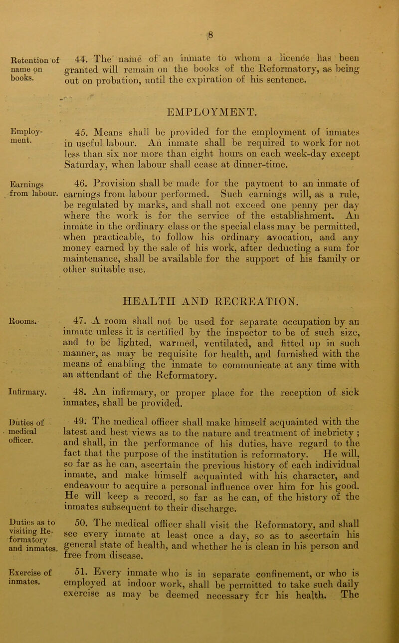 Retention of name on books. Employ- ment. Earnings from labour. Rooms. Infirmary. Duties of medical officer. Duties as to visiting Re- formatory and inmates. Exercise of inmates. 44. The name of an inmate to whom a licence lias been granted will remain on the books of the Reformatory, as being out on probation, until the expiration of his sentence. EMPLOYMENT. 45. Means shall be provided for the employment of inmates in useful labour. An inmate shall be required to work for not less than six nor more than eight hours on each week-day except Saturday, when labour shall cease at dinner-time. 46. Provision shall be made for the payment to an inmate of earnings from labour performed. Such earnings will, as a rule, be regulated by marks, and shall not exceed one penny per day where the work is for the service of the establishment. An inmate in the ordinary class or the special class may be permitted, when practicable, to follow his ordinary avocation, and any money earned by the sale of his work, after deducting a sum for maintenance, shall be available for the support of his family or other suitable use. HEALTH AND RECREATION. 47. A room shall not be used for separate occupation by an inmate unless it is certified by the inspector to be of such size, and to be lighted, warmed, ventilated, and fitted up in such maimer, as may be requisite for health, and furnished with the means of enabling the inmate to communicate at any time with an attendant of the Reformatory. 48. An infirmary, or proper place for the reception of sick inmates, shall be provided. 49. The medical officer shall make himself acquainted with the latest and best views as to the nature and treatment of inebriety ; and shall, in the performance of his duties, have regard to the fact that the purpose of the institution is reformatory. He will, so far as he can, ascertain the previous history of each individual inmate, and make himself acquainted with his character, and endeavour to acquire a personal influence over him for his good. He will keep a record, so far as he can, of the history of the inmates subsequent to their discharge. 50. The medical officer shall visit the Reformatory, and shall see every inmate at least once a day, so as to ascertain his general state of health, and whether he is clean in his person and free from disease. 51. Every inmate who is in separate confinement, or who is employed at indoor work, shall be permitted to take such daily exercise as may be deemed necessary fcr his health. The