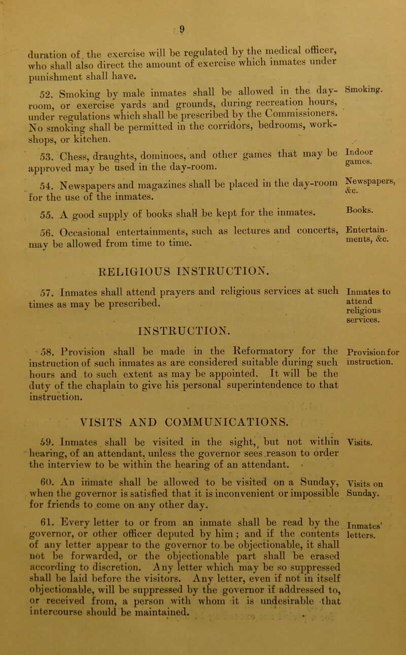 duration of the exercise will he regulated by the medical officer, who shall also direct the amount of exercise which inmates under punishment shall have. 52. Smoking by male inmates shall be allowed in the day- room, or exercise yards and grounds, during recreation hours, under regulations which shall be prescribed by the Commissioners. No smoking shall be permitted in the corridors, bedrooms, work- shops, or kitchen. 53. Chess, draughts, dominoes, and other games that may be approved may be used in the day-room. 54. Newspapers and magazines shall be placed in the day-room for the use of the inmates. 55. A good supply of books shall be kept for the inmates. 56. Occasional entertainments, such as lectures and concerts, may be allowed from time to time. RELIGIOUS INSTRUCTION. 57. Inmates shall attend prayers and religious services at such times as may be prescribed. ■ * • INSTRUCTION. 58. Provision shall be made in the Reformatory for the instruction of such inmates as are considered suitable during such hours and to such extent as may be appointed. It will be the duty of the chaplain to give his personal superintendence to that instruction. ' . / * b VISITS AND COMMUNICATIONS. 69. Inmates shall be visited in the sight, but not Avithin hearing, of an attendant, unless the governor sees reason to order the interview to be within the hearing of an attendant. 60. An inmate shall be alloAved to be visited on a Sunday, when the governor is satisfied that it is inconvenient or impossible for friends to come on any other day. 61. Every letter to or from an inmate shall be read by the governor, or other officer deputed by him ; and if the contents of any letter appear to the governor to be objectionable, it shall not be forwarded, or the objectionable part shall be erased according to discretion. A ny letter Avhich may be so suppressed shall be laid before the visitors. Any letter, even if not in itself objectionable, will be suppressed by the gOA^ernor if addressed to, or received from, a person with whom it is undesirable that intercourse should be maintained. Smoking. Indoor games. NeAvspapers, &c. Books. Entertain- ments, &c. Inmates to attend religious services. Provision for instruction. Visits. Visits on Sunday. Inmates’ letters.