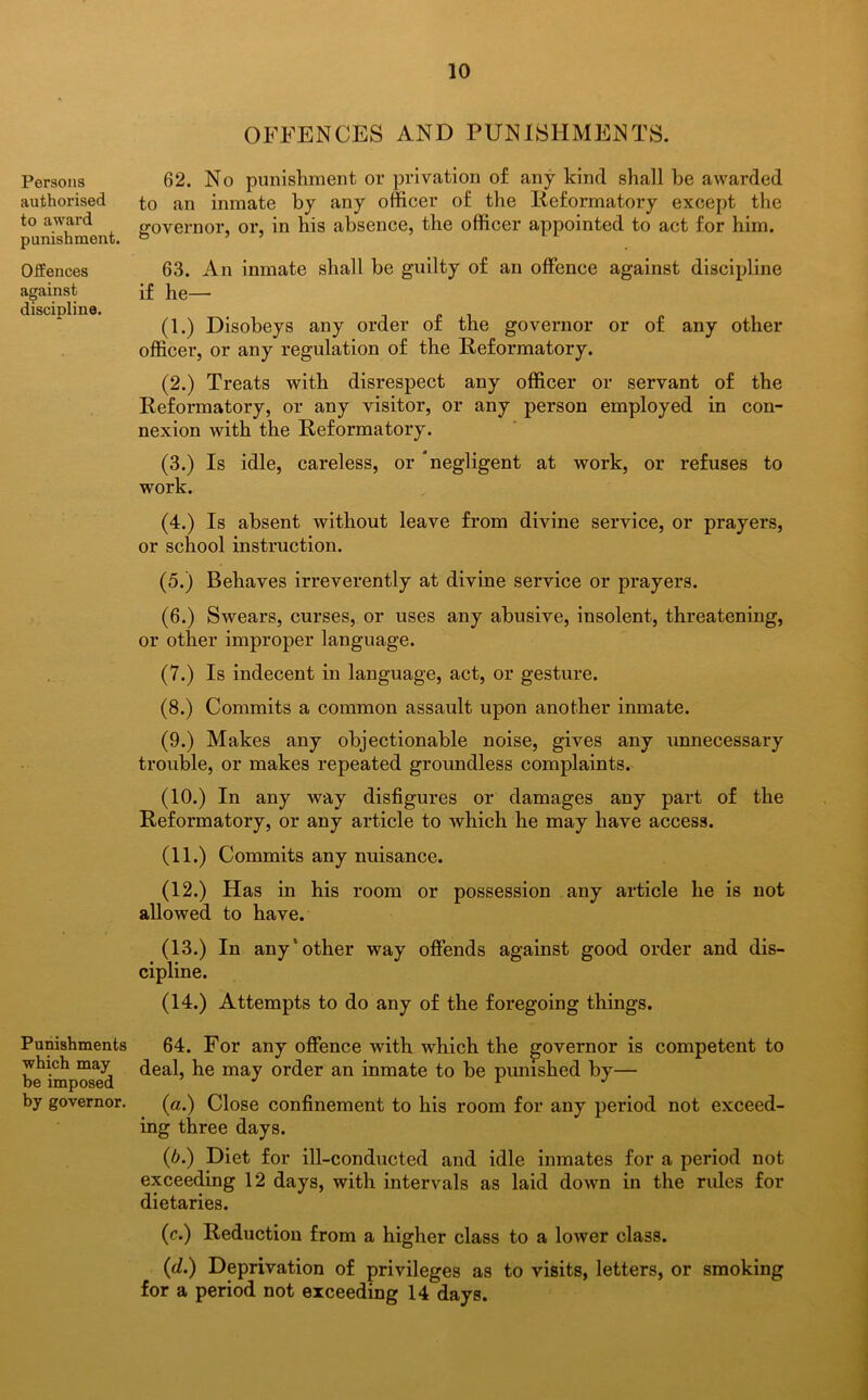 Persons authorised to award punishment. Offences against discipline. Punishments which may be imposed by governor. OFFENCES AND PUNISHMENTS. 62. No punishment or privation of any kind shall be awarded to an inmate by any officer of the Reformatory except the governor, or, in his absence, the officer appointed to act for him. 63. An inmate shall be guilty of an offence against discipline if he— (1.) Disobeys any order of the governor or of any other officer, or any regulation of the Reformatory. (2.) Treats with disrespect any officer or servant of the Reformatory, or any visitor, or any person employed in con- nexion with the Reformatory. (3.) Is idle, careless, or negligent at work, or refuses to work. (4.) Is absent without leave from divine service, or prayers, or school instruction. (5.) Behaves irreverently at divine service or prayers. (6.) Swears, curses, or uses any abusive, insolent, threatening, or other improper language. (7.) Is indecent in language, act, or gesture. (8.) Commits a common assault upon another inmate. (9.) Makes any objectionable noise, gives any unnecessary trouble, or makes repeated groundless complaints. (10.) In any way disfigures or damages any part of the Reformatory, or any article to which he may have access. (11.) Commits any nuisance. (12.) Has in his room or possession any article he is not allowed to have. (13.) In any'other way offends against good order and dis- cipline. (14.) Attempts to do any of the foregoing things. 64. For any offence with which the governor is competent to deal, he may order an inmate to be punished by— (a.) Close confinement to his room for any period not exceed- ing three days. (b.) Diet for ill-conducted and idle inmates for a period not exceeding 12 days, with intervals as laid down in the rules for dietaries. (c.) Reduction from a higher class to a lower class. (d.) Deprivation of privileges as to visits, letters, or smoking for a period not exceeding 14 days.