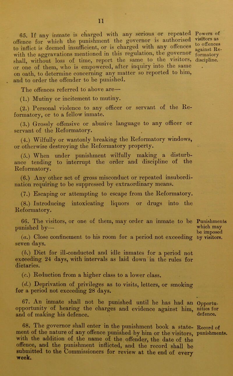 65. If any inmate is charged with any serious or repeated offence for which the punishment the governor is authorised to inflict is deemed insufficient, or is charged with any offences with the aggravations mentioned in this regulation, the governor shall, without loss of time, report the same to. the visitors, or one of them, who is empowered, after inquiry into the same on oath, to determine concerning any matter so reported to him, and to order the offender to be punished. The offences referred to above are— (1.) Mutiny or incitement to mutiny. (2.) Personal violence to any officer or servant of the Re- formatory, or to a fellow inmate. (3.) Grossly offensive or abusive language to any officer or servant of the Reformatory. (4.) Wilfully or wantonly breaking the Reformatory windows, or otherwise destroying the Reformatory property. (5.) When under punishment wilfully making a disturb- ance tending to interrupt the order and discipline of the Reformatory. (6.) Any other act of gross misconduct or repeated insubordi- nation requiring to be suppressed by extraordinary means. (7.) Escaping or attempting to escape from the Reformatory. (8.) Introducing intoxicating liquors or drugs into the Reformatory. 66. The visitors, or one of them, may order an inmate to be punished by— (a.) Close confinement to his room for a period not exceeding seven days. (b.) Diet for ill-conducted and idle inmates for a period not exceeding 24 days, with intervals as laid down in the rules for dietaries. (c.) Reduction from a higher class to a lower class. (d.) Deprivation of privileges as to visits, letters, or smoking for a period not exceeding 28 days. 67. An inmate shall not be punished until he has had an opportunity of hearing the charges and evidence against him, and of making his defence. 68. The governor shall enter in the punishment book a state- ment of the nature of any offence punished by him or the visitors, with the addition of the name of the offender, the date of the offence, and the punishment inflicted, and the record shall be submitted to the Commissioners for review at the end of every week. Powers of visitors as to offences against Re- formatory discipline. Punishments which may be imposed by visitors. Opportu- nities for defence. Record of punishments.