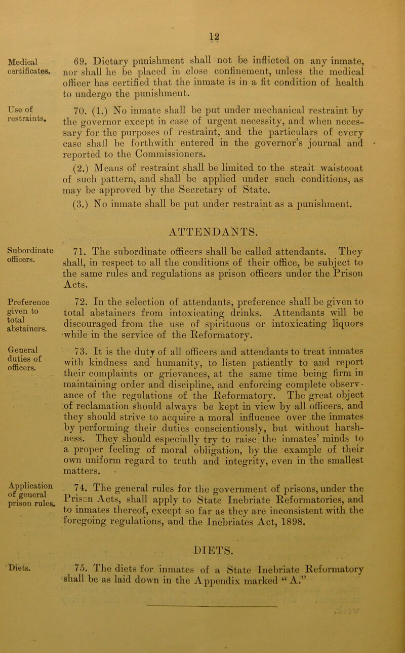 Medical certificates. Use of: restraints. Subordinate officers. Preference given to total abstainers. General duties of officers. Application of geueral prison rules. 69. Dietary punishment shall not be inflicted on any inmate, nor shall he he placed in close confinement, unless the medical officer has certified that the inmate is in a fit condition of health to undergo the punishment. 70. (1.) No inmate shall be put under mechanical restraint by the governor except in case of urgent necessity, and when neces- sary for the purposes of restraint, and the particulars of every case shall be forthwith entered in the governor’s journal and reported to the Commissioners. (2.) Means of restraint shall be limited to the strait waistcoat of such pattern, and shall be applied under such conditions, as may be approved by the Secretary of State. (3.) No inmate shall be put under restraint as a punishment. ATTENDANTS. 71. The subordinate officers shall be called attendants. They shall, in respect to all the conditions of their office, be subject to the same rules and regulations as prison officers under the Prison Acts. 72. In the selection of attendants, preference shall be given to total abstainers from intoxicating drinks. Attendants will be discouraged from the use of spirituous or intoxicating liquors while in the service of the Reformatory. 73. It is the duty of all officers and attendants to treat inmates with kindness and humanity, to listen patiently to and report their complaints or grievances, at the same time being firm in maintaining order and discipline, and enforcing complete observ- ance of the regulations of the Reformatory. The great object of reclamation should always be kept in view by all officers, and they should strive to acquire a moral influence over the inmates by performing their duties conscientiously, but without harsh- ness. They should especially try to raise the inmates’ minds to a proper feeling of moral obligation, by the example of their own uniform regard to truth and integrity, even in the smallest matters. 74. The general rules for the government of prisons, under the Prison Acts, shall apply to State Inebriate Reformatories, and to inmates thereof, except so far as they are inconsistent with the foregoing regulations, and the Inebriates Act, 1898. DIETS. Diets. 75. The diets for inmates of a State Inebriate Reformatory shall be as laid down in the Appendix marked “ A.”