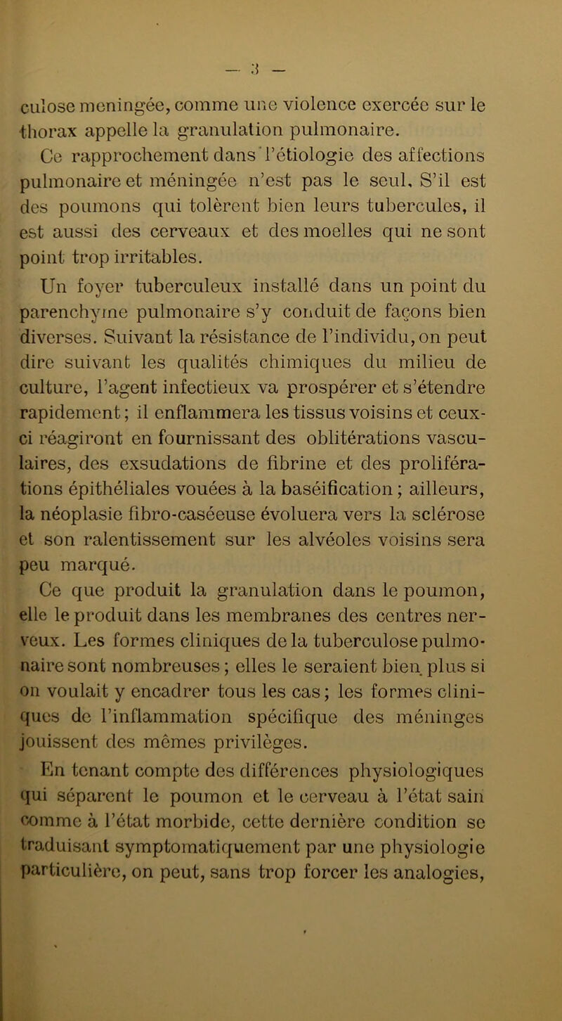 culose méningée, comme une violence exercée sur le •thorax appelle la granulation pulmonaire. Ce rapprochement dans'l’étiologie des affections pulmonaire et méningée n’est pas le seul. S’il est des poumons qui tolèrent bien leurs tubercules, il est aussi des cerveaux et des moelles qui ne sont point trop irritables. Un foyer tuberculeux installé dans un point du parenchyme pulmonaire s’y conduit de façons bien diverses. Suivant la résistance de l’individu, on peut dire suivant les qualités chimiques du milieu de culture, l’agent infectieux va prospérer et s’étendre rapidement ; il enflammera les tissus voisins et ceux- ci réagiront en fournissant des oblitérations vascu- laires, des exsudations de fibrine et des proliféra- tions épithéliales vouées à la baséification ; ailleurs, la néoplasie fibro-caséeuse évoluera vers la sclérose et son ralentissement sur les alvéoles voisins sera peu marqué. Ce que produit la granulation dans le poumon, elle le produit dans les membranes des centres ner- veux. Les formes cliniques delà tuberculose pulmo- naire sont nombreuses ; elles le seraient bien plus si 011 voulait y encadrer tous les cas; les formes clini- ques de l’inflammation spécifique des méninges jouissent des mêmes privilèges. En tenant compte des différences physiologiques qui séparent le poumon et le cerveau à l’état sain comme à l’état morbide, cette dernière condition so traduisant symptomatiquement par une physiologie particulière, on peut, sans trop forcer les analogies.