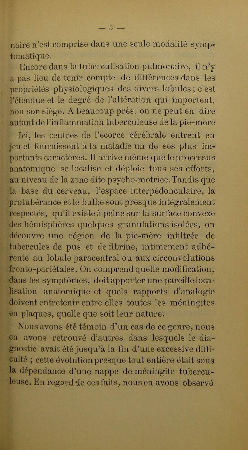 naire n’est comprise clans une seule modalité symp- tomatique. Encore dans la tuberculisation pulmonaire, il n’y a pas lieu de tenir compte de différences dans les propriétés physiologiques des divers lobules ; c’est l’étendue et le degré de l’altération qui importent, non son siège. A beaucoup près, on ne peut en dire autant de l’inflammation tuberculeuse de la pie-mère Ici, les centres de l’écorce cérébrale entrent en jeu et fournissent à la maladie un de ses plus im- portants caractères. Il arrive même cjue le processus anatomique se localise et déploie tous ses efforts, au niveau de la zone dite psycho-motrice.Tandis que la base du cerveau, l’espace interpédonculaire, la protubérance et le bulbe sont presque intégralement respectés, qu’il existe à peine sur la surface convexe des hémisphères quelques granulations isolées, on découvre une région de la pie-mère infiltrée de tubercules de pus et de fibrine, intimement adhé- rente au lobule paracentral ou aux circonvolutions fronto-pariétales. On comprend quelle modification, dans les symptômes, doit apporter une pareille loca- lisation anatomique et quels rapports d’analogie doivent entretenir entre elles toutes les méningites en plaques, quelle que soit leur nature. Nous avons été témoin d’un cas de ce genre, nous en avons retrouvé d’autres dans lesquels le dia- gnostic avait été jusqu’à la fin d’une excessive diffi- culté ; cette évolution presque tout entière était sous la dépendance d’une nappe de méningite tubercu- leuse. En regard de ces faits, nous en avons observé