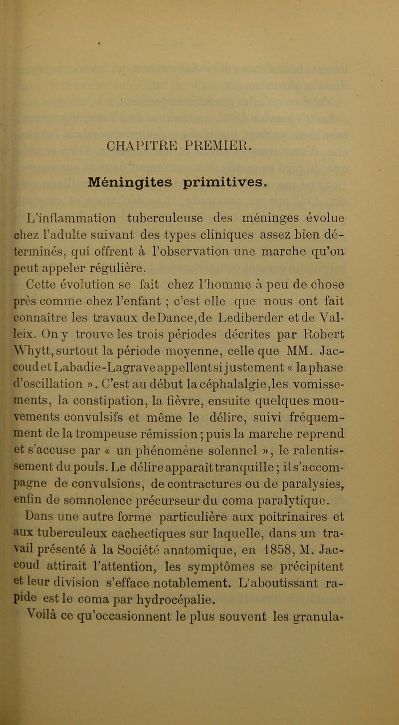 CHAPITRE PREMIER. Méningites primitives. L’inflammation tuberculeuse des méninges évolue chez l’adulte suivant des types cliniques assez bien dé- terminés, qui offrent à l’observation une marche qu’on peut appeler régulière. Cette évolution se fait chez Thomme à peu de chose près comme chez l’enfant ; c’est elle que nous ont fait connaître les travaux de Dance, de Lediberder et de Val- leix. On y trouve les trois périodes décrites par Robert ^^dlytt,surtout la période moyenne, celle que MM. Jac- coud et Labadie-Lagrave appellent si justement « la phase d’oscillation ». C’est au début la céphalalgie,les vomisse- ments, la constipation, la fièvre, ensuite quelques mou- vements convulsifs et même le délire, suivi fréquem- ment de la trompeuse rémission ; puis la marche reprend et s’accuse par « un phénomène solennel », le ralentis- sement du pouls. Le délire apparaît tranquille ; ils’accom- pagne de convulsions, de contractures ou de paralysies, enfin de somnolence précurseur du coma paralytique. Dans une autre forme particulière aux poitrinaires et aux tuberculeux cachectiques sur laquelle, dans un tra- vail présenté à la Société anatomique, en 1858, M. Jac- coud attirait Tattention, les symptômes se précipitent et leur division s’efface notablement. L'aboutissant ra- pide est le coma par hydrocépalie. Voilà ce qu’occasionnent le plus souvent les granula-