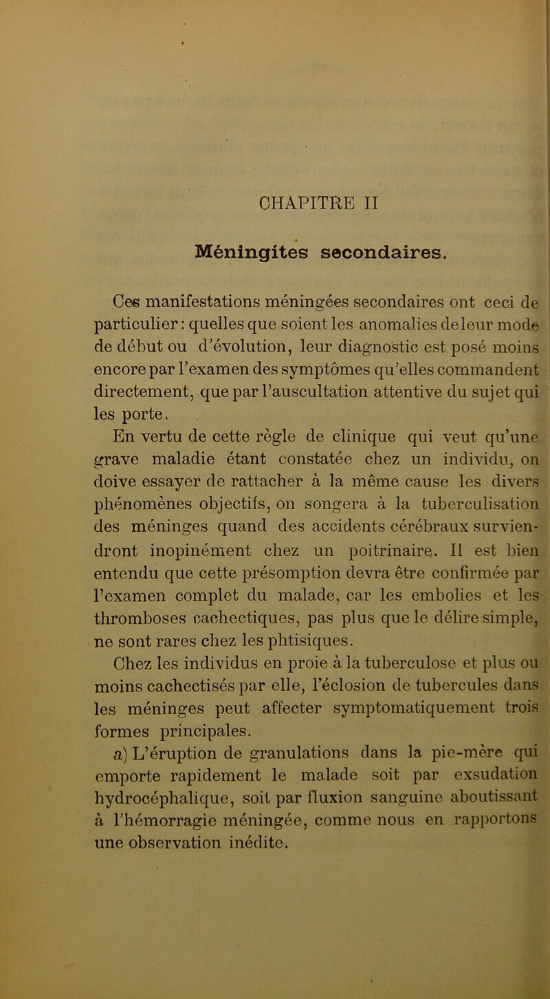 CHAPITRE II Méningites secondaires. Cee manifestations méningées secondaires ont ceci de particulier : quelles que soient les anomalies de leur mode de début ou d’évolution, leur diagnostic est posé moins encore par l’examen des symptômes qu’elles commandent directement, que par l’auscultation attentive du sujet qui les porte. En vertu de cette règle de clinique qui veut qu’une grave maladie étant constatée chez un individu, on doive essayer de rattacher à la même cause les divers phénomènes objectifs, on songera à la tuberculisation des méninges quand des accidents cérébraux survien- dront inopinément chez un poitrinaire. Il est bien entendu que cette présomption devra être confirmée par l’examen complet du malade, car les embolies et les thromboses cachectiques, pas plus que le délire simple, ne sont rares chez les phtisiques. Chez les individus en proie à la tuberculose et plus ou moins cachectisés par elle, l’éclosion de tubercules dans les méninges peut affecter symptomatiquement trois formes principales. a) L’éruption de granulations dans la pie-mère qui emporte rapidement le malade soit par exsudation hydrocéphalique, soit par fluxion sanguine aboutissant à l’hémorragie méningée, comme nous en rapportons une observation inédite.