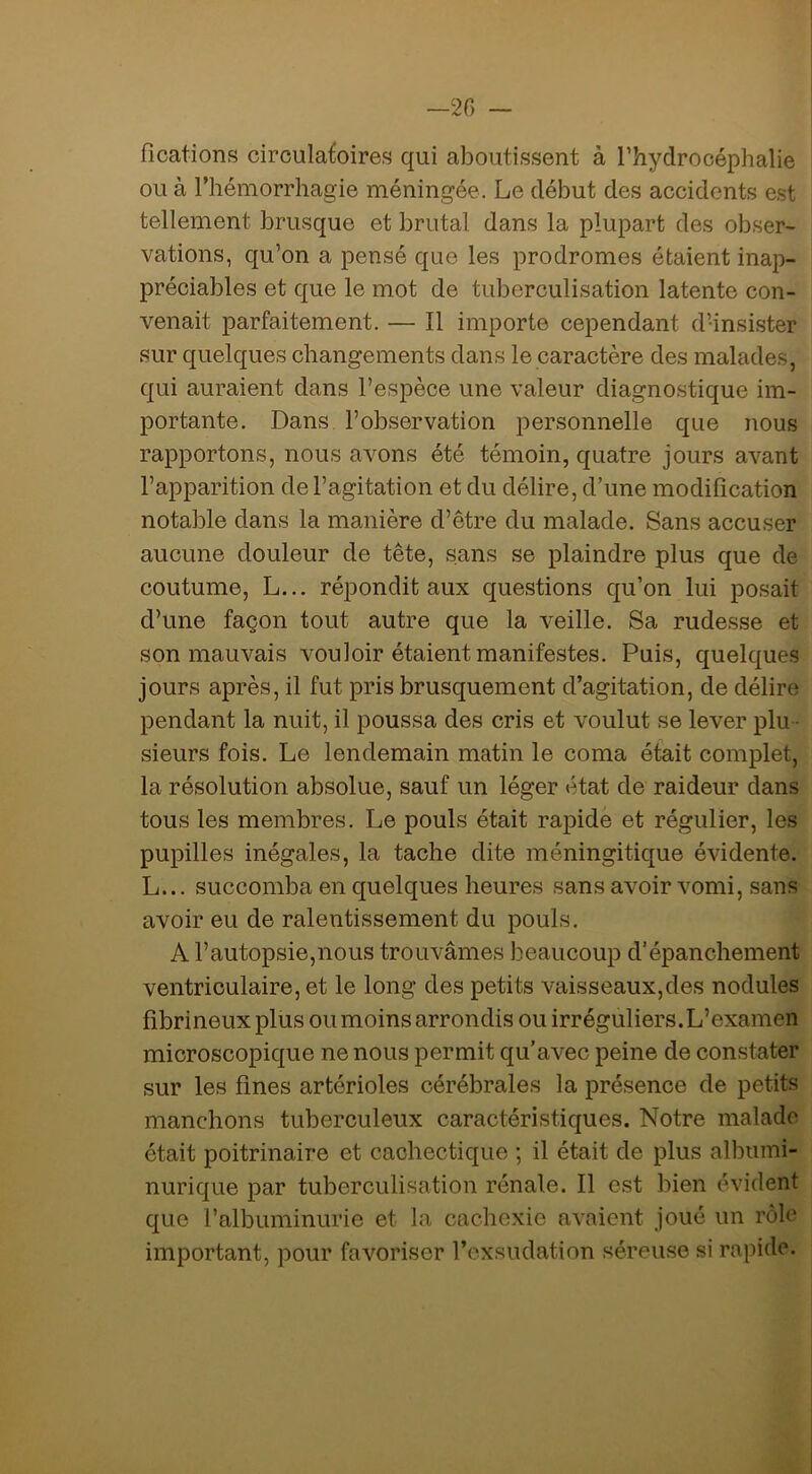 —20 - fîcations circulatoires qui aboutissent à Thydrocéphalie ou à l’hémorrhagie méningée. Le début des accidents est tellement brusque et brutal dans la plupart des obser- vations, qu’on a pensé que les prodromes étaient inap- préciables et que le mot de tuberculisation latente con- venait parfaitement. — Il importe cependant d’insister sur quelques changements dans le caractère des malades, qui auraient dans l’espèce une valeur diagnostique im- portante. Dans l’observation personnelle que nous rapportons, nous avons été témoin, quatre jours avant l’apparition de l’agitation et du délire, d’une modification notable dans la manière d’être du malade. Sans accuser aucune douleur de tête, sans se plaindre plus que de coutume, L... répondit aux questions qu’on lui posait d’une façon tout autre que la veille. Sa rudesse et son mauvais vouloir étaient manifestes. Puis, quelques jours après, il fut pris brusquement d’agitation, de délire pendant la nuit, il poussa des cris et voulut se lever plu - sieurs fois. Le lendemain matin le coma était complet, la résolution absolue, sauf un léger état de raideur dans tous les membres. Le pouls était rapide et régulier, les pupilles inégales, la tache dite méningitique évidente. L... succomba en quelques heures sans avoir vomi, sans avoir eu de ralentissement du pouls. A l’autopsie,nous trouvâmes beaucoup d’épanchement ventriculaire, et le long des petits vaisseaux,des nodules fibrineux plus ou moins arrondis ou irréguliers.L’examen microscopique ne nous permit qu’avec peine de constater sur les fines artérioles cérébrales la présence de petits manchons tuberculeux caractéristiques. Notre malade était poitrinaire et cachectique ; il était de plus albumi- nurique par tuberculisation rénale. Il est bien évident que l’albuminurie et la cachexie avaient joué un rôle important, pour favoriser l’exsudation séreuse si rapide.