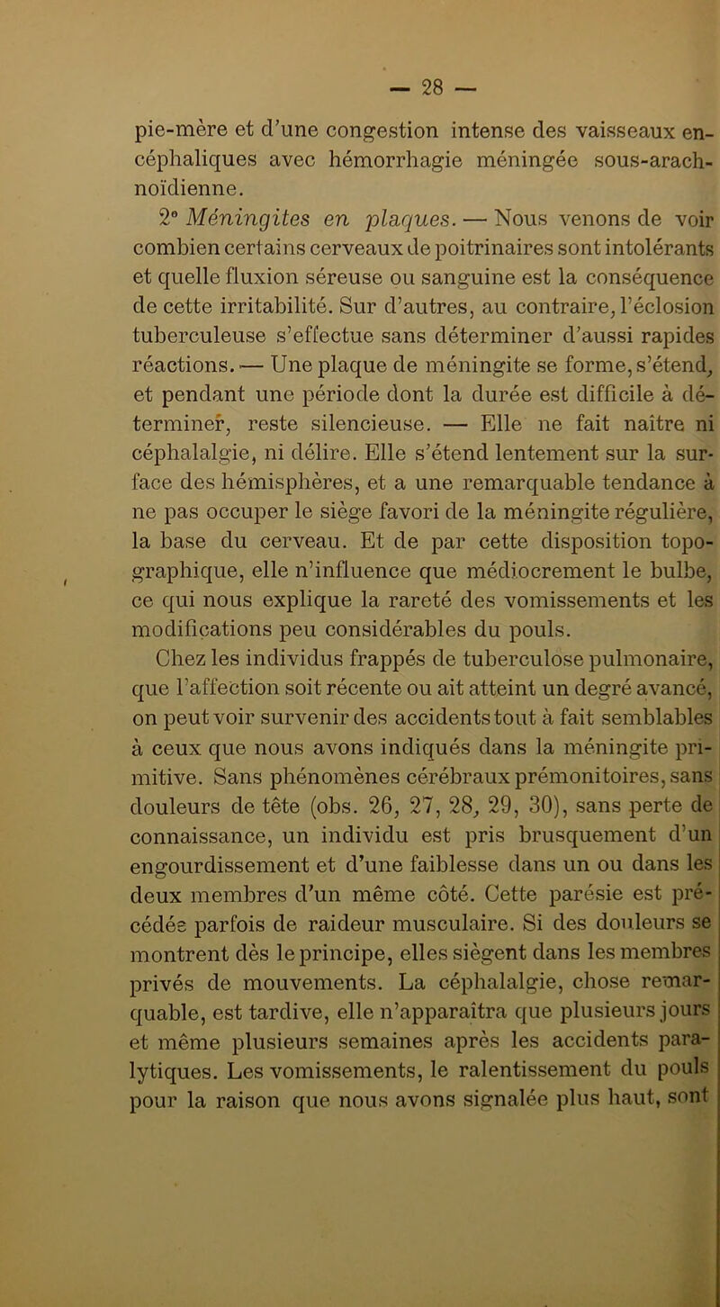 pie-mère et d’une congestion intense des vaisseaux en- céphaliques avec hémorrhagie méningée sous-arach- noïdienne. Méningites en plaques. — Nous venons de voir combien certains cerveaux de poitrinaires sont intolérants et quelle fluxion séreuse ou sanguine est la conséquence de cette irritabilité. Sur d’autres, au contraire, l’éclosion tuberculeuse s’effectue sans déterminer d’aussi rapides réactions. ■— Une plaque de méningite se forme, s’étend, et pendant une période dont la durée est difficile à dé- terminer, reste silencieuse. — Elle ne fait naître ni céphalalgie, ni délire. Elle s’étend lentement sur la sur- face des hémisphères, et a une remarquable tendance à ne pas occuper le siège favori de la méningite régulière, la base du cerveau. Et de par cette disposition topo- graphique, elle n’influence que médiocrement le bulbe, ce qui nous explique la rareté des vomissements et les modifications peu considérables du pouls. Chez les individus frappés de tuberculose pulmonaire, que l’affection soit récente ou ait atteint un degré avancé, on peut voir survenir des accidents tout à fait semblables à ceux que nous avons indiqués dans la méningite pri- mitive. Sans phénomènes cérébraux prémonitoires, sans | douleurs de tête (obs. 26, 27, 28, 29, 30), sans perte de : connaissance, un individu est pris brusquement d’un engourdissement et d’une faiblesse dans un ou dans les deux membres d’un même côté. Cette parésie est pré- cédée parfois de raideur musculaire. Si des douleurs se ; montrent dès le principe, elles siègent dans les membres | privés de mouvements. La céphalalgie, chose remar- quable, est tardive, elle n’apparaîtra que plusieurs jours et même plusieurs semaines après les accidents para- lytiques. Les vomissements, le ralentissement du pouls pour la raison que nous avons signalée plus haut, sont