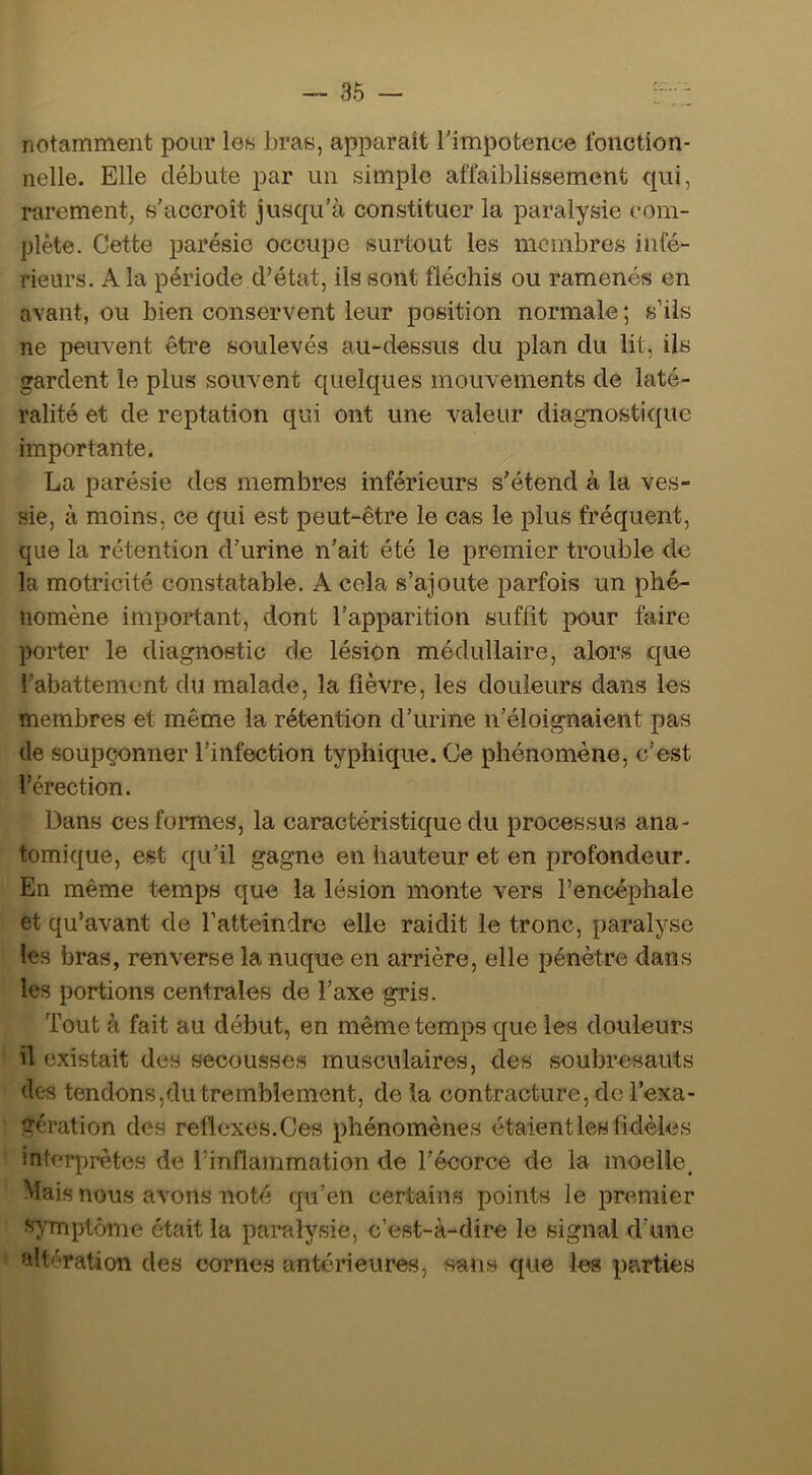 notamment pour lo« bras, apparaît Timpotence fonction- nelle. Elle débute par un simple affaiblissement qui, rarement, s'accroît jusqu'à constituer la paralysie com- plète. Cette parésie occupe surtout les membres infé- rieurs. A la période d’état, ils sont fléchis ou ramenés en avant, ou bien conservent leur position normale ; s’ils ne peuvent être soulevés au-dessus du plan du lit, ils gardent le plus souvent quelques mouvements de laté- ralité et de reptation qui ont une valeur diagnostique importante. La parésie des membres inférieurs s'étend à la ves- sie, à moins, ce qui est peut-être le cas le plus fréquent, que la rétention d’urine n’ait été le premier trouble de la motricité constatable. A cola s’ajoute parfois un phé- nomène important, dont l'apparition suffit pour faire porter le diagnostic de lésion médullaire, alors que l'abattement du malade, la fièvre, les douleurs dans les membres et même la rétention d’urine n’éloignaient pas de soupçonner l’infection typhique. Ce phénomène, c’est l’érection. Dans cesfonnes, la caractéristique du processus ana- tomique, est qu’il gagne en hauteur et en profondeur. En même temps que la lésion monte vers l’encéphale et qu’avant de fatterndre elle raidit le tronc, paralyse les bras, renverse la nuque en arrière, elle pénètre dans les portions centrales de l’axe gris. Tout à fait au début, en même temps que les douleurs il existait des secousses musculaires, des soubresauts des tendons,du tremblement, de la contracture, do l’exa- gération des reflexes.Ces phénomènes étaient les fidèles interprètes de l’inflammation de l'écorce de la moelle. Mais nous avons noté qu’en certains points le premier symptôme était la paralysie, c’est-à-dire le signal d’une altération des cornes antérieures, sans que les parties