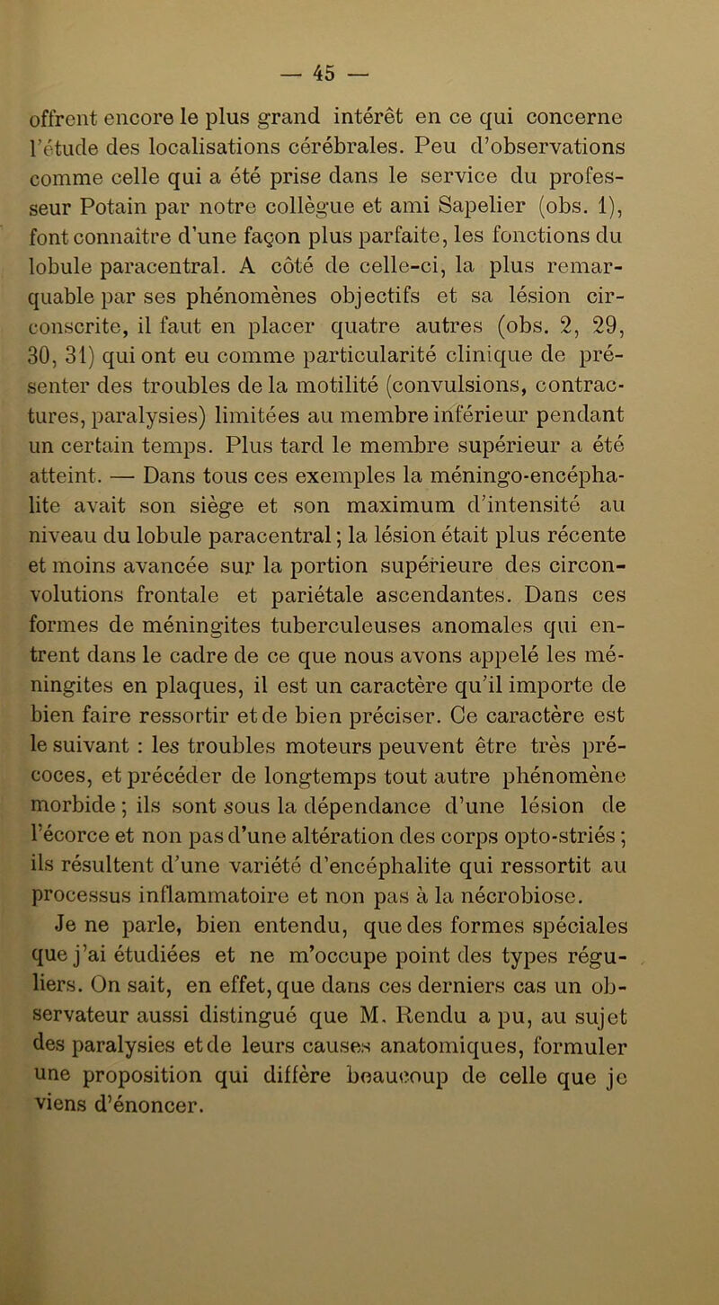 offrent encore le plus grand intérêt en ce qui concerne rétude des localisations cérébrales. Peu d’observations comme celle qui a été prise dans le service du profes- seur Potain par notre collègue et ami Sapelier (obs. 1), font connaître d’une façon plus parfaite, les fonctions du lobule paracentral. A côté de celle-ci, la plus remar- quable par ses phénomènes objectifs et sa lésion cir- conscrite, il faut en placer quatre autres (obs. 2, 29, 30, 31) qui ont eu comme particularité clinique de pré- senter des troubles de la motilité (convulsions, contrac- tures, paralysies) limitées au membre inférieur pendant un certain temps. Plus tard le membre supérieur a été atteint. — Dans tous ces exemples la méningo-encépha- lite avait son siège et son maximum d’intensité au niveau du lobule paracentral ; la lésion était plus récente et moins avancée sur la portion supérieure des circon- volutions frontale et pariétale ascendantes. Dans ces formes de méningites tuberculeuses anomales qui en- trent dans le cadre de ce que nous avons appelé les mé- ningites en plaques, il est un caractère qu’il importe de bien faire ressortir et de bien préciser. Ce caractère est le suivant ; les troubles moteurs peuvent être très pré- coces, et précéder de longtemps tout autre phénomène morbide ; ils sont sous la dépendance d’une lésion de l’écorce et non pas d’une altération des corps opto-striés ; ils résultent d’une variété d’encéphalite qui ressortit au processus inflammatoire et non pas à la nécrobiose. Je ne parle, bien entendu, que des formes spéciales que j’ai étudiées et ne m’occupe point des types régu- liers. On sait, en effet, que dans ces derniers cas un ob- servateur aussi distingué que M. Rendu a pu, au sujet des paralysies et de leurs causes anatomiques, formuler une proposition qui diffère beaucoup de celle que je viens d’énoncer.