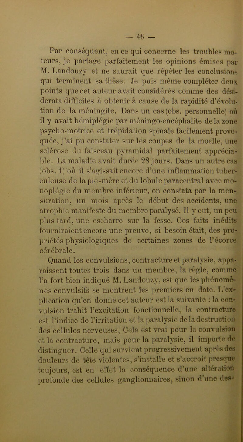 Par conséquent, en ce qui concerne les troubles mo- teurs, je partage parfaitement les opinions émises par M. Landouzy et ne saurait que répéter les conclusions qui terminent sa thèse. Je puis même compléter deux points que cet auteur avait considérés comme des dési- derata difficiles à obtenir à cause de la rapidité d’évolu- tion de la méningite. Dans un cas (obs. personnelle) où il y avait hémiplégie par méningo-encéphalite de la zone psycho-motrice et trépidation spinale facilement provo- quée, j’ai pu constater sur les coupes de la moelle, une sclérose du faisceau pyramidal parfaitement apprécia- ble. La maladie avait durée 28 jours. Dans un autre cas iobs, 1) où il s’agissait encore d’une inflammation tuber- culeuse de la pie-mère et du lobule paracentral avec mo- noplégie du membre inférieur, on constata par la men- suration, un mois après le début des accidents, une atrophie manifeste du membre paralysé. Il y eut, un peu plus tard, une escharre sur la fesse. Ces faits inédits fourniraient encore une preuve, si besoin était, des pi*o- priétés physiologiques de certaines zones de l’écorce cérébrale. Quand les convulsions, contracture et paralysie, ai)pa- raissent toutes trois dans un membre, la règle, comme l’a fort bien indiqué M. Landouzy, est que les phénomè- nes convulsifs se montrent les premiers en date. L'ex- plication qu’en donne cet auteur est la suivante : la con- vulsion trahit l’excitation fonctionnelle, la contracture est l’indice de l’irritation et la paralysie de la destruction des cellules nerveuses. Cela est vrai pour la convulsion et la contracture, mais pour la paralysie, il importe de distinguer. Celle qui survient progressivement après des douleurs de tête violentes, s’installe et s’accroit presque toujours, est en effet la conséquence d’une altération profonde des cellules ganglionnaires, sinon d'une des-