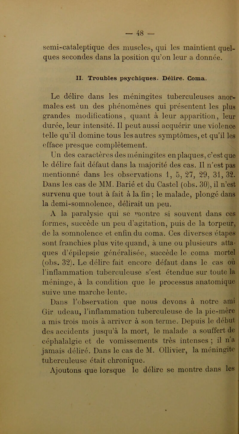 semi-cataleptique des muscles, qui les maintient quel- ques secondes dans la position qu’on leur a donnée. II. Troubles psychiques. Délire. Coma. Le délire dans les méningites tuberculeuses anor- males est un des phénomènes qui présentent les plus grandes modifications, quant à leur apparition, leur durée, leur intensité. Il peut aussi acquérir une violence telle qu’il domine tous les autres symptômes, et qu’il les efface presque complètement. Un des caractères des méningites en plaques, c’est que le délire fait défaut dans la majorité des cas. Il n’est pas mentionné dans les observations 1, 5, 27, 29, 31, 32. Dans les cas de MM. Barié et du Castel (obs. 30), il n’est survenu que tout à fait à la fin ; le malade, plongé dans la demi-somnolence, délirait un peu. A la paralysie qui se montre si souvent dans ces formes, succède un peu d’agitation, puis de la torpeur, de la somnolence et enfin du coma. Ces diverses étapes sont franchies plus vite quand, à une ou plusieurs atta- ques d’épilepsie généralisée, succède le coma mortel (obs. 32). Le délire fait encore défaut dans le cas où rinflammation tuberculeuse s’est étendue sur toute la méninge, à la condition que le processus anatomique suive une marche lente. Dans l’observation que nous devons à notre ami Gir udeau, l’inflammation tuberculeuse de la pie-mère a mis trois mois à arriver à son terme. Depuis le début des accidents jusqu’à la mort, le malade a souffert de céphalalgie et de vomissements très intenses ; il n’a jamais déliré. Dans le cas de M. Ollivier, la méningite tuberculeuse était chronique. Ajoutons que lorsque le délire se montre dans les