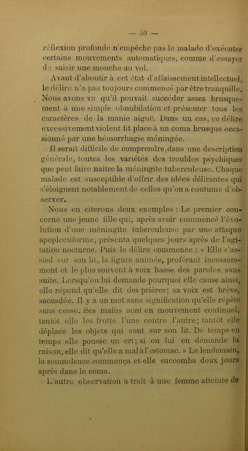 ÔO — réflexion profonde n’empêche pas le malade d’exécuter certains mouvements automatiques, comme d’essayer de saisir une mouche au vol. Avant d’aboutir à cet état d’affaissement intellectuel, le délire n’a pas toujours commencé par être tranquille. Nous avons vu qu’il pouvait succéder assez brusque- ment à une simple obnubilation et présenter tous les caractères de la manie aiguë. Dans un cas, ce délire excessivement violent fit place à un coma brusque occa- sionné par une hémorrhagie méningée. Il serait difficile de comprendre,dans une description générale, toutes les variétés des troubles psychiques que peut faire naitre la méningite tuberculeuse. Chaque malade est susceptible d’offrir des idées délirantes qui s’éloignent notablement de celles qu’on a coutume d’ob- server. Nous en citerons deux exemples ; Le premier con- cerne une jeune fille qui, après avoir commencé l’évo- lution d’une méningite tuberculeuse par une attaque apoplectiforme, présenta quelques jours ajirès de .l’agi- tation nocturne. Puis le délire commence ; « Elle s’as- sied sur son lit, la figure animée, proférant incessam- ment et le plus souvent à voix basse des paroles sans suite. Lorsqu’on lui demande pourquoi elle cause ainsi, elle répond qu’elle dit des prières; sa voix est brève, saccadée. Il y a un mot sans signification qu’elle répète sans cesse. Ses mains sont en mouvement continuel, tantôt elle les frotte l’une contre l’autre; tantôt elle déplace les objets qui sont sur son lit. De temps en temps elle pousse un cri ; si on lui en demande la raison^ elle dit qu’elle a malàl’estomac. » Le lendemain, la somnolence commença et elle succomba deux jours après dans le coma. L’autre observation a trait à une femme atteinte de