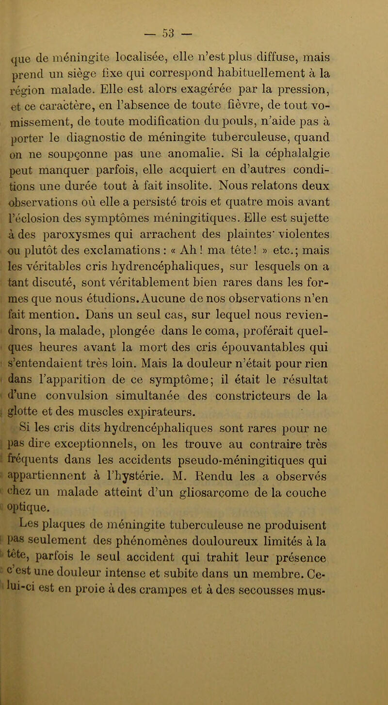 que de méningite localisée, elle n’est plus diffuse, mais prend un siège fixe qui corresiDond habituellement à la région malade. Elle est alors exagérée par la pression, et ce caractère, en l’absence de toute fièvre, de tout vo- missement, de toute modification du pouls, n’aide pas à porter le diagnostic de méningite tuberculeuse, quand on ne soupçonne pas une anomalie. Si la céphalalgie peut manquer parfois, elle acquiert en d’autres condi- tions une durée tout à fait insolite. Nous relatons deux observations où elle a persisté trois et quatre mois avant l’éclosion des symptômes méningitiques. Elle est sujette à des paroxysmes qui arrachent des plaintes’ violentes ou plutôt des exclamations : « Ah ! ma tête! » etc.; mais les véritables cris hydrencéphaliques, sur lesquels on a tant discuté, sont véritablement bien rares dans les for- mes que nous étudions. Aucune de nos observations n’en fait mention. Dans un seul cas, sur lequel nous revien- drons, la malade, plongée dans le coma, proférait quel- ques heures avant la mort des cris épouvantables qui s’entendaient très loin. Mais la douleur n’était pour rien dans l’apparition de ce symptôme; il était le résultat d’une convulsion simultanée des constricteurs de la glotte et des muscles expirateurs. Si les cris dits hydrencéphaliques sont rares pour ne pas dire exceptionnels, on les trouve au contraire très fréquents dans les accidents pseudo-méningitiques qui appartiennent à l’hystérie. M. Rendu les a observés chez un malade atteint d’un gliosarcome de la couche optique. Les plaques de méningite tuberculeuse ne produisent pas seulement des phénomènes douloureux limités à la tête, parfois le seul accident qui trahit leur présence c est une douleur intense et subite dans un membre. Ce- lui-ci est en proie à des crampes et à des secousses mus-