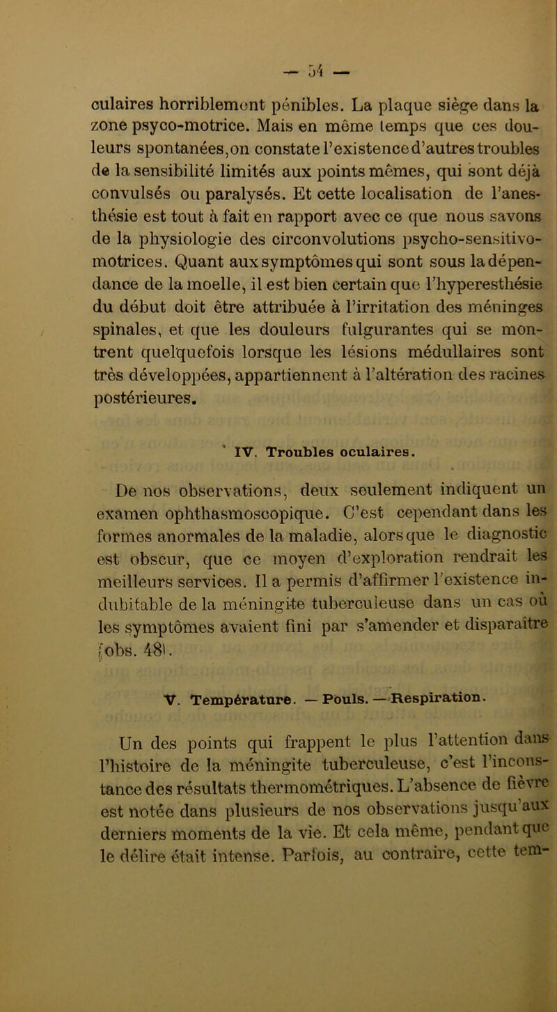 oulaires horriblement pénibles. La plaque siège dans la zone psyco-motrice. Mais en môme temps que ces dou- leurs spontanées,on constate l’existence d’autres troubles de la sensibilité limités aux points mêmes, qui sont déjà convulsés ou paralysés. Et cette localisation de l’anes- thésie est tout à fait en rapport avec ce ({ue nous savons de la physiologie des circonvolutions psycho-sensitivo- motrices. Quant aux symptômes qui sont sous la dépen- dance de la moelle, il est bien certain que l’hyperesthésie du début doit être attribuée à l’irritation des méninges spinales, et que les douleurs fulgurantes qui se mon- trent quelquefois lorsque les lésions médullaires sont très développées, appartiennent à l’altération des racines postérieures. IV. Troubles oculaires. « De nos observations, deux seulement indiquent un examen ophthasmoscopique. C’est cependant dans les formes anormales de la maladie, alors que le diagnostic est obscur, que ce moyen d’exploration rendrait les meilleurs services. Il a permis d’affirmer l’existence in- dubitable de la méningi-te tuberculeuse dans un cas où les symptômes avaient fini par s’amender et disparaître f'obs. 48'. V. Température. — Pouls. —-Respiration. Un des points qui frappent le plus l’attention dans l’histoire de la méningite tuberculeuse, c’est l’incons- tance des résultats thermométriques. L’absence de fièvre est notée dans plusieurs de nos observations jusqu’aux derniers moments de la vie. Et cela même, pendant que le délire était intense, Parlois, au contraire, cette tein-