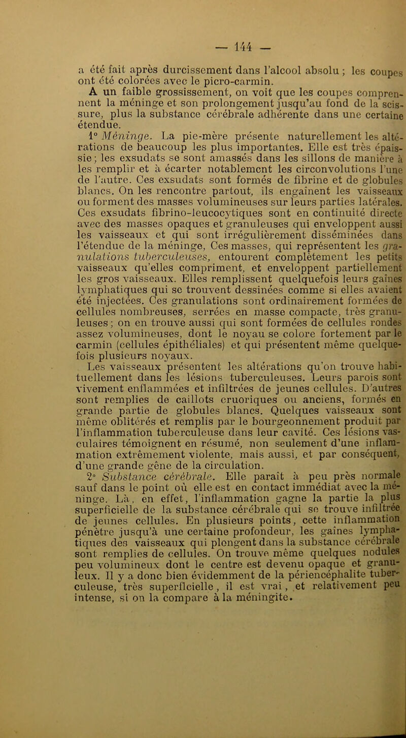 a été fait après durcissement dans l’alcool absolu ; les coupes ont été colorées avec le picro-carmin. A un faible grossissement, on voit que les coupes compren- nent la méninge et son prolongement jusqu’au fond de la scis- sure, plus la substance cérébrale adhérente dans une certaine étendue. 1“ Méninge. La pie-mère présente naturellement les alté- rations de beaucoup les plus importantes. Elle est très épais- sie ; les exsudats se sont amassés dans les sillons de maniéré à les remplir et à écarter notablement les circonvolutions l’une de l’autre. Ces exsudats sont formés de fibrine et de globules blancs. On les rencontre partout, ils engaînent les vaisseaux ou forment des masses volumineuses sur leurs parties latérales. Ces exsudats fibrino-leucocytiques sont en continuité directe avec des masses opaques et granuleuses qui enveloppent aussi les vaisseaux et qui sont irrégulièrement disséminées dans rétendue de la méninge, Ces masses, qui représentent les gra- nulations tuberculeuses, entourent complètement les petits vaisseaux qu’elles compriment, et enveloppent partiellement les gros vaisseaux. Elles remplissent quelquefois leurs gaines lymphatiques qui se trouvent dessinées comme si elles avaient été injectées. Ces granulations sont ordinairement formées de cellules nombreuses, serrées en masse compacte, très granu- leuses ; on en trouve aussi qui sont formées de cellules rondes assez volumineuses, dont le noyau se colore fortement par le carmin (cellules épithéliales) et qui présentent même quelque- fois plusieurs noyaux. Les vaisseaux présentent les altérations qu’on trouve habi- tuellement dans les lésions tuberculeuses. Leurs parois sont vivement enflammées et infiltrées de jeunes cellules. D’autres sont remplies de caillots cruoriques ou anciens, formés en grande partie de globules blancs. Quelques vaisseaux sont même oblitérés et remplis par le bourgeonnement produit par l’inflammation tuberculeuse dans leur cavité. Ces lésions vas- culaires témoignent en résumé, non seulement d’une inflam- mation extrêmement violente, mais aussi, et par conséquent, d’une grande gêne de la circulation. 2° Substance cérébrale. Elle paraît à peu près normale sauf dans le point où elle est en contact immédiat avec la mé- ninge. Là, en effet, l’inflammation gagne la partie la plus superficielle de la substance cérébrale qui se trouve infiltrée de jeunes cellules. En plusieurs points, cette inflammation pénètre jusqu’à une certaine profondeur, les gaines lympha- tiques des vaisseaux qui plongent dans la substance cérébrale sont remplies de cellules. On trouve même quelques nodules peu volumineux dont le centre est devenu opaque et granu- leux. Il y a donc bien évidemment de la périencéphalite tuber- culeuse, très superficielle, il est vrai, et relativement peu intense, si on la compare à la méningite.