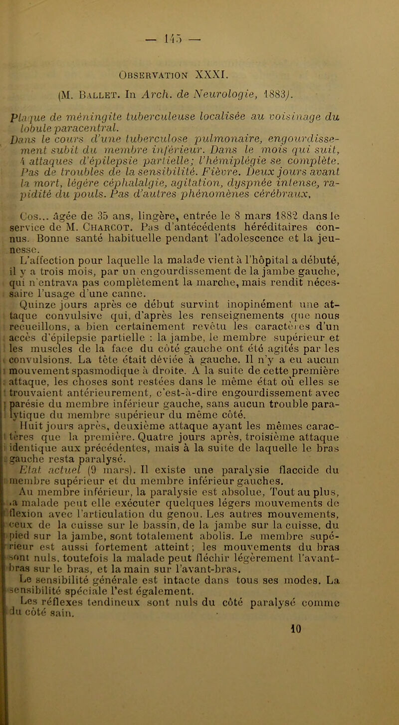 (M. Ballet. In Arch. de Neurologie, 1883^). plaque de méningite tuberculeuse localisée au voisinage du lobule paracentral. Dans le cours d’une tuberculose pulmonaire, engourdisse- ment subit du membre inférieur. Dans le mois qui suit, 4 attaques d’épilepsie partielle; l’hémiplégie se complète. Pas de troubles de la sensibilité. Fièvre. Deux jours avant la mort, légère céphalalgie, agitation, dyspnée intense, ra- pidité du jjouls. Pas d’autres phénomènes cérébraux. Cos... âgée de 35 ans, lingère, entrée le 8 mars 1882 dans le service de M. Charcot. Pas d’antécédents héréditaires con- nus. Bonne santé habituelle pendant l’adolescence et la jeu- nesse. L’alfection pour laquelle la malade vient à l’hôpital a débuté, il y a trois mois, par un engourdissement de la jambe gauche, qui n'entrava pas complètement la marche, mais rendit néces- saire l’usage d’une canne. Quinze jours après ce début survint inopinément une at- taque convulsive qui, d’après les renseignements que nous recueillons, a bien certainement revêtu les caractères d’un accès d’épilepsie partielle ; la jambe, le membre supérieur et les muscles de la face du côté gauche ont été agités par les convulsions. La tête était déviée à gauche. Il n’y a eu aucun : mouvement spasmodique à droite. A la suite de cette première . attaque, les choses sont restées dans le même état où elles se • trouvaient antérieurement, c’est-à-dire engourdissement avec ; parésie du membre inférieur gauche, sans aucun trouble para- lytique du membre supérieur du même côté. Huit jours après, deuxième attaque ayant les mêmes carac- I tères que la première. Quatre jours après, troisième attaque identique aux précédentes, mais à la suite de laquelle le bras gauche resta paralysé. Fiat actuel (9 mars). Il existe une paralysie flaccide du membre supérieur et du membre inférieur gauches. Au membre inférieur, la paralysie est absolue. Tout au plus, ■a malade peut elle exécuter quelques légers mouvements do llexion avec l’articulation du genou. Les autres mouvements, ceux de la cuisse sur le bassin, de la jambe sur la cuisse, du pied sur la jambe, sont totalement abolis. Le memlîre supé- rieur est aussi fortement atteint; les mouvements du bras sont nuis, toutefois la malade peut fléchir légèrement l’avant- l)ras sur le bras, et la main sur l’avant-bras. Le sensibilité générale est intacte dans tous ses modes. La sensibilité spéciale Test également. Bes réflexes tendineux sont nuis du côté paralysé comme ■Ju côté sain. 10