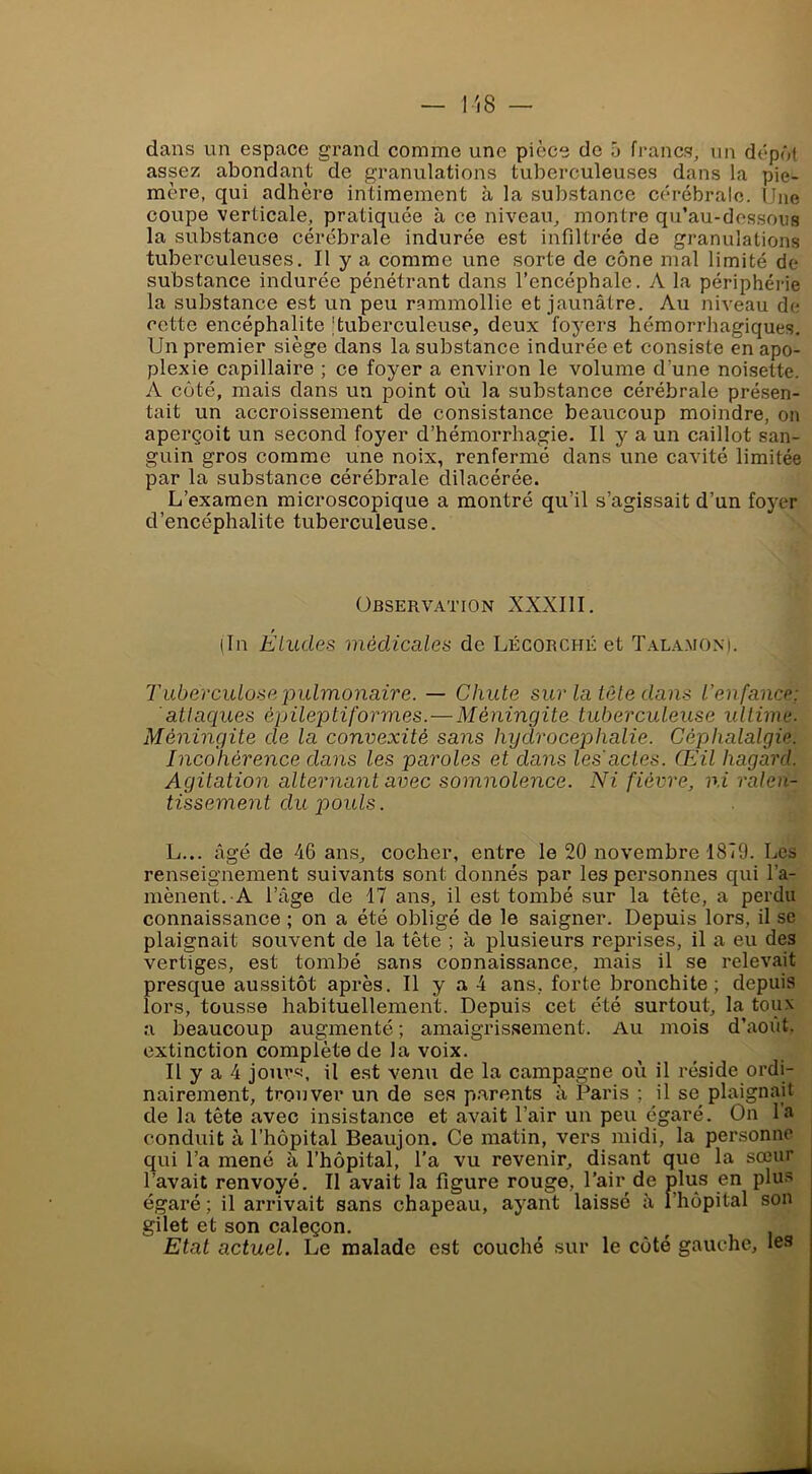 dans un espace grand comme une pièce de 5 francs, un dépôt assez abondant de granulations tuberculeuses dans la pie- mère, qui adhère intimement à la substance cérébrale. Une coupe verticale, pratiquée à ce niveau, montre qu’au-dessous la substance cérébrale indurée est infiltrée de granulations tuberculeuses. Il y a comme une sorte de cône mal limité de substance indurée pénétrant dans l’encéphale. A la périphérie la substance est un peu rammollie et jaunâtre. Au niveau de cette encéphalite ituberculeuse, deux foyers hémorrhagiques. Un premier siège dans la substance indurée et consiste en apo- plexie capillaire ; ce foyer a environ le volume d’une noisette. A côté, mais dans un point où la substance cérébrale présen- tait un accroissement de consistance beaucoup moindre, on aperçoit un second foyer d’hémorrhagie. Il y a un caillot san- guin gros comme une noix, renfermé dans une cavité limitée par la substance cérébrale dilacérée. L’examen microscopique a montré qu’il s’agissait d’un foyer d’encéphalite tuberculeuse. Observation XXXIII. (In Eiudes médicales de Lécorché et Talamon). Tuberculose pulmonaire. — Chute sur labile dans l’enfance; atlac[ues épileptiformes.—Méningite tuberculeuse ultime. Méningite de la convexité sans hydrocéphalie. Cépihalalgie. Incohérence dans les paroles et dans les'actes. Œil hagard. Agitation alternant avec somnolence. Ni fièvre, ni ralen- tissement du pouls. L... âgé de 46 ans, cocher, entre le 20 novembre 1879. Les renseignement suivants sont donnés par les personnes qui l’a- mènent. A l’âge de 17 ans, il est tombé sur la tête, a perdu connaissance ; on a été obligé de le saigner. Depuis lors, il se plaignait souvent de la tête ; à plusieurs reprises, il a eu des vertiges, est tombé sans connaissance, mais il se relevait presque aussitôt après. Il y a 4 ans, forte bronchite; depuis lors, tousse habituellement. Depuis cet été surtout, la toux a beaucoup augmenté ; amaigrissement. Au mois d’aout. extinction complète de la voix. Il y a 4 jours, U e.st venu de la campagne où il réside ordi- nairement, trouver un de ses p.arents à Paris ; il se plaignait de la tête avec insistance et avait l’air un peu égaré. On la conduit à l’hôpital Beaujon. Ce matin, vers midi, la personne qui l’a mené à l’hôpital, l'a vu revenir, disant que la sœur l’avait renvoyé. Il avait la figure rouge, l’air de plus en plu.s égaré ; il arrivait sans chapeau, ayant laissé à l’hôpital son gilet et son caleçon. Etat actuel. Le malade est couché sur le côté gauche, les