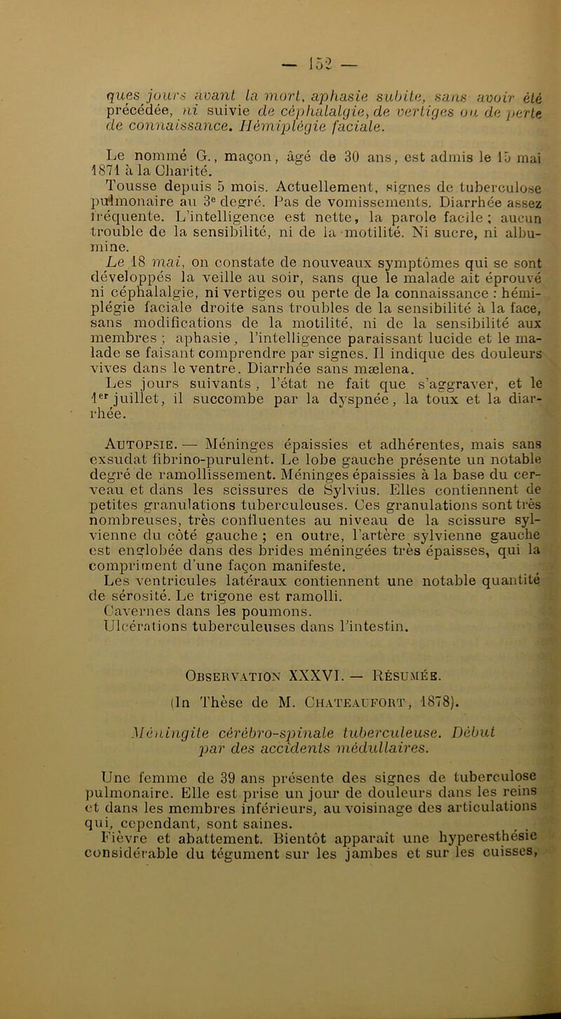 quesjour.-i nvant La mort, aphasie subite, sans avoir été précédée, ni suivie de céphalalgie, de vertiges ou de perte de connaissance. Hémijolégie faciale. Le nommé G., maçon, âgé de 30 ans, est admis le 15 mai 1871 à la Charité. Tousse depuis 5 mois. Actuellement, signes de tuberculose pulmonaire au 3® degré. Pas de vomissements. Diarrhée assez tréquente. L’intelligence est nette, la parole facile; aucun trouble de la sensibilité, ni de la motilité. Ni sucre, ni albu- mine. Le 18 mai, on constate de nouveaux symptômes qui se sont développés la veille au soir, sans que le malade ait éprouvé ni céphalalgie, ni vertiges ou perte de la connaissance : hémi- plégie faciale droite sans troubles de la sensibilité à la face, sans modifications de la motilité, ni de la sensibilité aux membres ; aphasie, l’intelligence paraissant lucide et le ma- lade se faisant comprendre par signes. Il indique des douleurs vives dans le ventre. Diarrhée sans mælena. Les jours suivants , l’état ne fait que s’aggraver, et le 1®''juillet, il succombe par la dyspnée, la toux et la diar- rhée. Autopsie. — Méninges épaissies et adhérentes, mais sans exsudât fibrino-purulent. Le lobe gauche présente un notable degré de ramollissement. Méninges épaissies à la base du cer- veau et dans les scissures de Sylvius. Elles contiennent de petites granulations tuberculeuses. Ces granulations sont très nombreuses, très confluentes au niveau de la scissure syl- vienne du côté gauche; en outre, l’artère sylvienne gauche est englobée dans des brides méningées très épaisses, qui la compriment d’une façon manifeste. Les ventricules latéraux contiennent une notable quantité de sérosité. Le trigone est ramolli. Cavernes dans les poumons. Ulcérations tuberculeuses dans Pintestin. Observation XXXVI. — Résumée. (In Thèse de M. Chateaufort, 1878). Méningite cérébro-spinale tuberculeuse. Début 2)ar des accidents médullaires. Une femme de 39 ans présente des signes de tuberculose pulmonaire. Elle est prise un jour de douleurs dans les reins et dans les membres inférieurs, au voisinage des articulations qui, cependant, sont saines. Fièvre et abattement. Bientôt apparaît une hyperesthésie considérable du tégument sur les jambes et sur les cuisses,