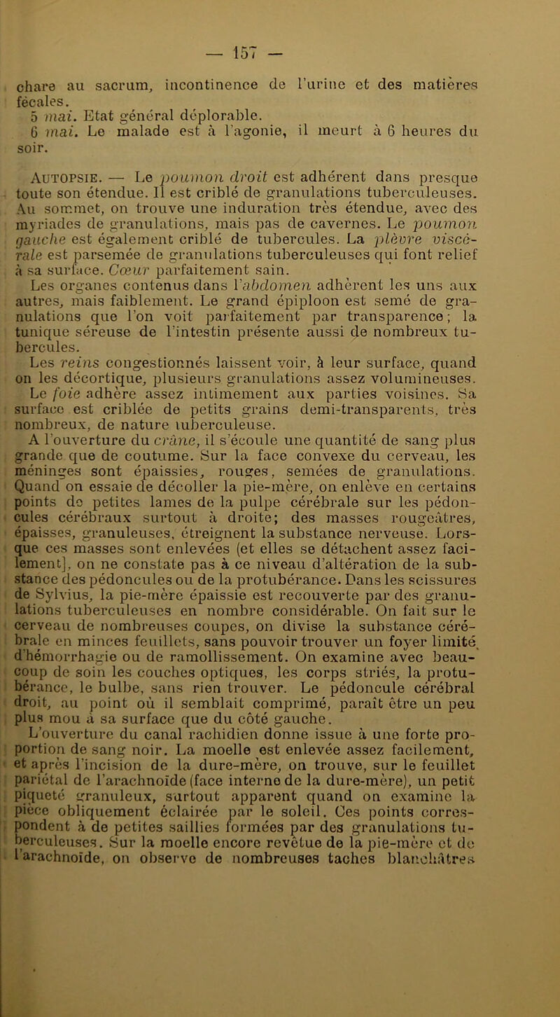 chare au sacrum, incontinence de l’urine et des matières fécales, 5 mai. Etat général déplorable. 6 mai. Le malade est à l’agonie, il meurt à 6 heures du soir. Autopsie. — Le poumon droit est adhérent dans presque toute son étendue. 11 est criblé de granulations tuberculeuses. Au sommet, on trouve une induration très étendue, avec des myriades de granulations, mais pas de cavernes. Le poumon gauche est également criblé de tubercules. La plèvre viscé- rale est parsemée de granulations tuberculeuses qui font relief à sa surface. Cœur parfaitement sain. Les organes contenus dans Vabdomen adhèrent les uns aux autres, mais faiblement. Le grand épiploon est semé de gra- nulations que l’on voit parfaitement par transparence ; la tunique séreuse de l’intestin présente aussi de nombreux tu- bercules. Les reins congestionnés laissent voir, à leur surface, quand on les décortique, plusieurs granulations assez volumineuses. Le foie adhère assez intimement aux parties voisines. Sa surface est criblée de petits grains demi-transparents, très nombreux, de nature luberculeuse. A l’ouverture du crâne, il s’écoule une quantité de sang plus grande que de coutume. Sur la face convexe du cerveau, les méninges sont épaissies, rouges, semées de granulations. Quand on essaie de décoller la pie-mère, on enlève en certains points do petites lames de la pulpe cérébrale sur les pédon- cules cérébraux surtout à droite; des masses rougeâtres, épaisses, granuleuses, étreignent la substance nerveuse. Lors- que ces masses sont enlevées (et elles se détachent assez faci- lement], on ne constate pas à ce niveau d’altération de la sub- stance des pédoncules ou de la protubérance. Dans les scissures de Sylvius, la pie-mère épaissie est recouverte par des granu- lations tuberculeuses en nombre considéi’able. On fait sur le cerveau de nombreuses coupes, on divise la substance céré- brale en minces feuillets, sans pouvoir trouver un foyer limité, d’hémorrhagie ou de ramollissement. On examine avec beau- coup de soin les couches optiques, les corps striés, la protu- bérance, le bulbe, sans rien trouver. Le pédoncule cérébral droit, au point où il semblait comprimé, paraît être un peu plus mou à sa surface que du côté gauche. L’ouverture du canal rachidien donne issue à une forte pro- portion de sang noir. La moelle est enlevée assez facilement, et après l’incision de la dure-mère, on trouve, sur le feuillet pariétal de l’arachnoïde (face interne de la dure-mère), un petit piqueté granuleux, surtout apparent quand on examine la pièce obliquement éclairée par le soleil. Ces points corres- pondent à de petites saillies formées par des granulations tu- berculeuses. Sur la moelle encore revêtue de la pie-mère et de l’arachnoïde, on ob.serve de nombreuses taches blanohâtre.s