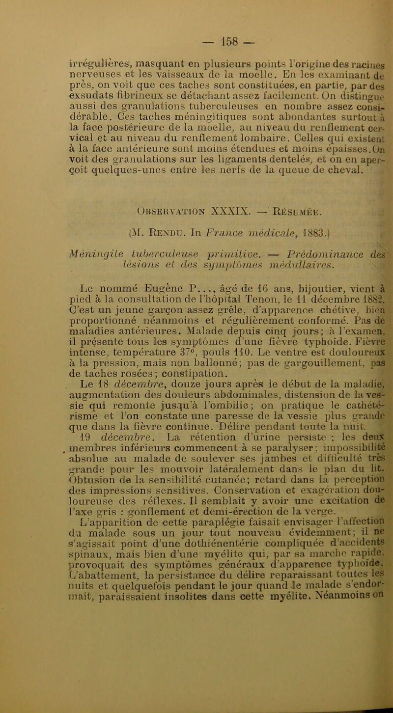 irrégulières, masquant en plusieurs points l’origine des racines nerveuses et les vaisseaux de la moelle. En les examinant de près, on voit que ces taches sont constituées, en partie, par des exsudats fibrineux se détachant assez facilement. On distingue aussi des granulations tuberculeuses en nombre assez consi- dérable. ües taches méningitiques sont abondantes surtout à la face postérieure de la moelle, au niveau du renflement cer- vical et au niveau du renflement lombaire. Celles qui existent à la face antérieure sont moins étendues et moins épaisses.Un voit des granulations sur les ligaments dentelé.s, et on en aper- çoit quelques-unes entre les nerfs de la queue de cheval. Obseuv.vtion XXXIX. — Réslmée. (M. Rendu. In France médicale, 1883.) Méningite tuberculeuse primitioe. — Prédominance des lésions et des symptômes médullaires. Le nommé Eugène P..., âgé de 16 ans, bijoutier, vient à pied à la consultation de l’hôpital Tenon, le 11 décembre 1882. C’est un jeune garçon assez grêle, d’apparence chétive, bien proportionné néanmoins et régulièrement conformé. Pas de maladies antérieures. Malade depuis cinq jours; à l’examen, il présente tous les symptômes d’une fièvre tj'phoïde. Fièvre intense, tempéi’ature 37°, pouls 110. Le ventre est douloureux à la pi’ession, mais non ballonné; pas de gargouillement, pas de taches rosées; constipation. Le 18 décembre, douze jours après le début de la maladie, augmentation des douleurs abdominales, distension de la ves- sie qui remonte jusqu’à l’ombilic; on pratique le cathété- risme et l’on constate une paresse de la vessie plus grande que dans la fièvre continue. Délire pendant toute la nuit. 19 décembre. La rétention d’urine persiste ; les deux . membres inférieurs commencent à se paralyser ; impossibilité absolue au malade de soulever ses jambes et difliculté très grande pour les mouvoir latéralement dans le plan du lit. Obtusion de la sensibilité cutanée; retard dans la perception des impressions sensitives. Conservation et exagération dou- loureuse des réflexes. Il semblait y avoir une excitation de l’axe gris : gonflement et demi-érection de la verge. L’apparition de cette paraplégie faisait envisager l'affection d'j malade sous un jour tout nouveau évidemment; il ne s'agissait point d’une dothiénentérie compliquée d’accidents spinaux, mais bien d’une myélite qui, par sa marche rapide, provoquait des symptômes généraux d’apparence typhoïde. L’abattement, la persistance du délire reparaissant toutes les nuits et quelquefois pendant le jour quand-le malade s’endor- mait, paraissaient insolites dans cette myélite. Néanmoins on