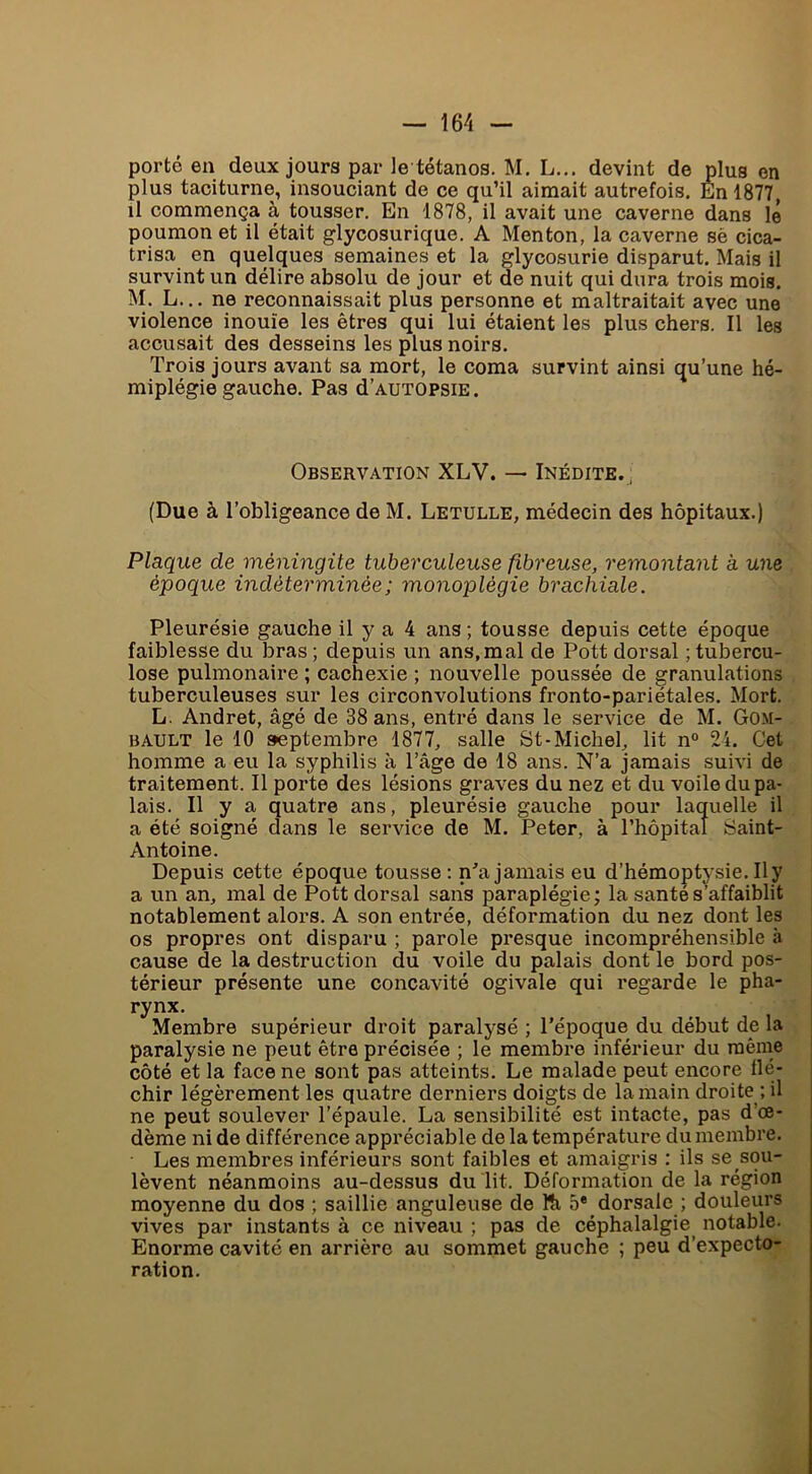 porté en deux jours par le tétanos. M, L... devint de plus en plus taciturne, insouciant de ce qu’il aimait autrefois. En 1877, il commença à tousser. En 1878, il avait une caverne dans lé poumon et il était glycosurique. A Menton, la caverne sè cica- trisa en quelques semaines et la glycosurie disparut. Mais il survint un délire absolu de jour et de nuit qui dura trois mois. M. L... ne reconnaissait plus personne et maltraitait avec une violence inouïe les êtres qui lui étaient les plus chers. Il les accusait des desseins les plus noirs. Trois jours avant sa mort, le coma survint ainsi qu’une hé- miplégie gauche. Pas d’AUTOPSiE. Observation XLV. — Inédite.^ (Due à l’obligeance de M. Letulle, médecin des hôpitaux.) Plaque de méningite tuberculeuse fibreuse, remontant à une époque indéterminée; monoplégie brachiale. Pleurésie gauche il y a 4 ans ; tousse depuis cette époque faiblesse du bras ; depuis un ans, mal de Pott dorsal ; tubercu- lose pulmonaire ; cachexie ; nouvelle poussée de granulations tuberculeuses sur les circonvolutions fronto-pariétales. Mort. L. Andret, âgé de 38 ans, entré dans le service de M. Gom- BAULT le 10 s>eptembre 1877, salle St-Michel, lit n° 24. Cet homme a eu la syphilis à Tâge de 18 ans. N’a jamais suivi de traitement. Il porte des lésions graves du nez et du voile du pa- lais. Il y a quatre ans, pleurésie gauche pour laquelle il a été soigné dans le service de M. Peter, à rhôpital Saint- Antoine. Depuis cette époque tousse: n^a jamais eu d’hémoptysie. Il y a un an, mal de Pott dorsal sans paraplégie; la santé s’affaiblit notablement alors. A son entrée, déformation du nez dont les os propres ont disparu ; parole presque incompréhensible à cause de la destruction du voile du palais dont le bord pos- térieur présente une concavité ogivale qui regarde le pha- rynx. Membre supérieur droit paralysé ; l’époque du début de la paralysie ne peut être précisée ; le membre inférieur du même côté et la face ne sont pas atteints. Le malade peut encore flé- chir légèrement les quatre derniers doigts de la main droite •, il ne peut soulever l’épaule. La sensibilité est intacte, pas d’œ- dème ni de différence appréciable de la température du membre. Les membres inférieurs sont faibles et amaigris : ils se sou- lèvent néanmoins au-dessus du lit. Déformation de la région moyenne du dos ; saillie anguleuse de Ri 5* dorsale ; douleurs vives par instants à ce niveau ; pas de céphalalgie^ notable. Enorme cavité en arrière au sommet gauche ; peu d’expecto- ration.