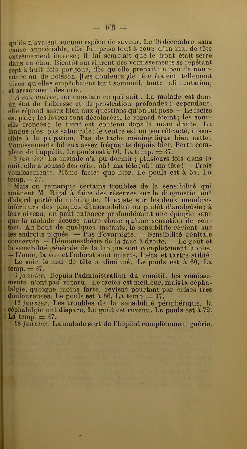 qu’ils n’avaient aucune espèce de saveur. Le 26 décembre, sans cause appréciable, elle fut prise tout à coup d’un mal de tête extrêmement intense; il lui semblait que le front était serré dans un étau. Bientôt survinrent des vomissements se répétant sept à huit fois par jour, dès qu’elle prenait un peu de nour- riture ou de boisson. [Les douleurs ,de tête étaient tellement vives qu’elles empêchaient tout sommeil, toute alimentation, et arrachaient des cris. A son entrée, on constate ce qui suit : La malade est dans un état de faiblesse et de prostration profondes ; cependant, elle répond assez bien aux questions qu’on lui pose. — Le faciès est pâle; les lèvres sont décolorées, le regard eteint ; les sour- cils froncés ; le front est contenu dans la main droite. La langue n’est pas saburrale ; le ventre est un peu rétracté, insen- sible à la palpation. Pas de tache méningitique bien nette. Vomissements bilieux assez fréquents depuis hier. Perte com- plète de l’appétit. Le pouls est à 60. Latemp. ==:37. ^janvier. La malade n'a pu dormir; plusieurs fois dans la nuit, elle a poussé des cris : oh ! ma tête; oh ! ma tête ! — Trois vomissements. Même faciès que hier. Le pouls est à 54. La temp. = 37. Mais on remarque certains troubles de la sensibilité qui .Tmènent M. Rigal à faire des réserves sur le diagnostic tout I d’abord porté de méningite. Il existe sur les deux membres [ inférieurs des plaques d’insensibilité ou plutôt d’analgésie ; à i leur niveau, on peut enfoncer profondément une épingle sans que la malade accuse autre chose qu’une sensation de con- tact. Au bout de quelques instants, la sensibilité revient sur les endroits piqués. — Pas d’ovaralgie. — Sensibilité génitale conservée. — Hémianesthésie de la face à droite. — Le goût et la sensibilité générale de la langue sont complètement abolis. — L’ouïe, la vue et l’odorat sont intacts. Ipéca et tartre stibié. Le soir, le mal de tête a diminué. Le pouls est à 60. La temp. = 37. 6 janvier. Depuis l’administration du vomitif, les vomisse- ments n’ont pas reparu. Le faciès est meilleur, mais la cépha- lalgie, quoique moins forte, revient pourtant par crises très douloureuses. Le pouls est à 66. La temp. — 37. janvier. Les troubles de la sensibilité périphérique, la ! céphalalgie ont disparu. Le goût est revenu. Le pouls est à 72. La temp. = 37. 18 janvier. La malade sort de l’hôpital complètement guérie.