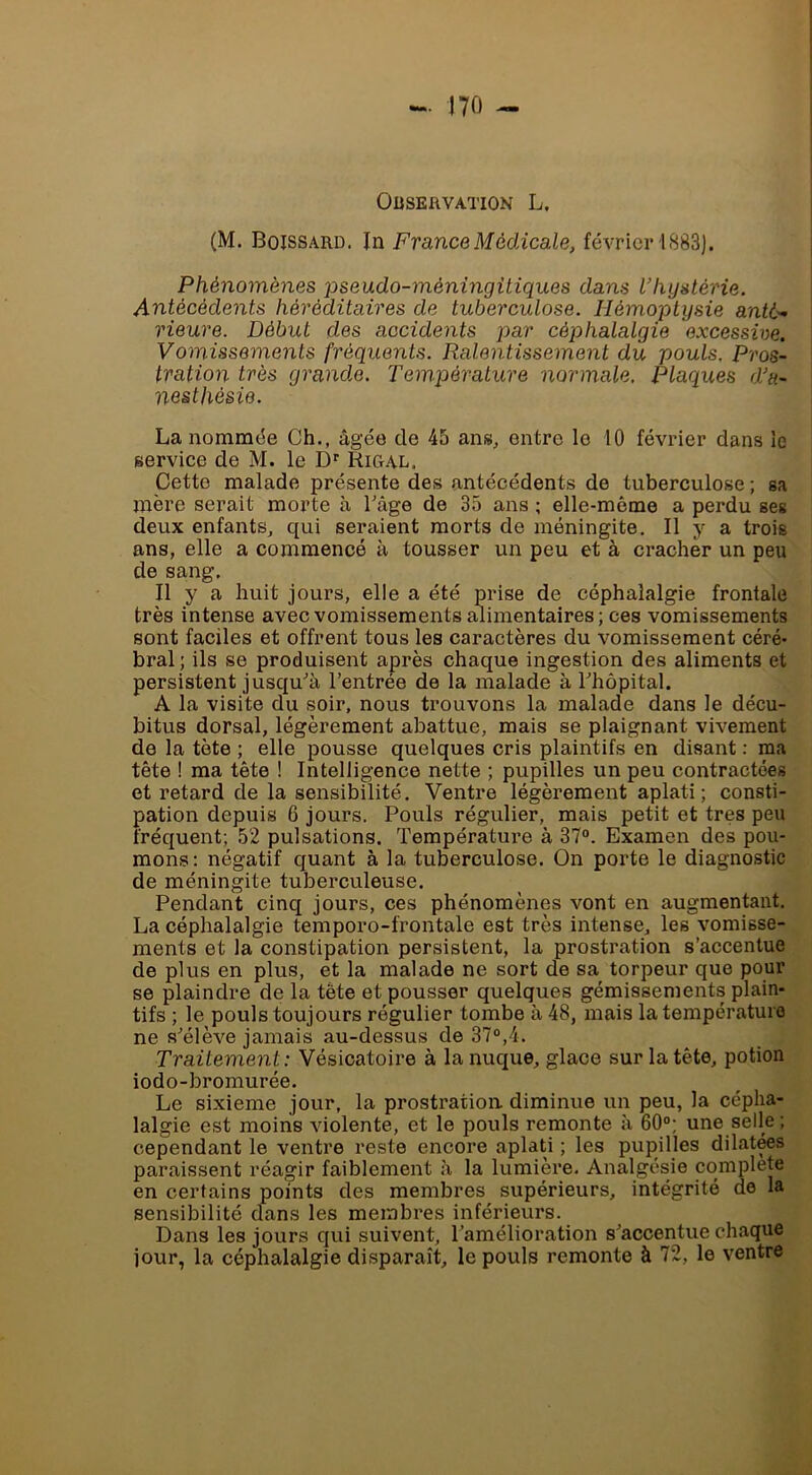 OüSEftVATION L. (M. Boissard. In France Médicale, février 1883). Phénomènes pseudo-méningüiques dans l’hystérie. Antécédents héréditaires de tuberculose. Hémoptysie anté- rieure. Début des accidents par céphalalgie excessive. Vomissements fréquents. Ralentissement du pouls. Pros- tration très grand.e. Température normale. Plaques d’a- nesthésie. La nommée Ch., âgée de 45 ans, entre le 10 février dans le service de M. le D'^ Rigal. Cette malade présente des antécédents de tuberculose ; sa mère serait morte à Tage de 35 ans ; elle-même a perdu ses deux enfants, qui seraient morts de méningite. Il y a trois ans, elle a commencé à tousser un peu et à cracher un peu de sang. Il y a huit jours, elle a été prise de céphalalgie frontale très intense avec vomissements alimentaires ; ces vomissements sont faciles et offrent tous les caractères du vomissement céré- bral ; ils se produisent après chaque ingestion des aliments et persistent jusqu'’à l’entrée de la malade à rhôpital. A la visite du soir, nous trouvons la malade dans le décu- bitus dorsal, légèrement abattue, mais se plaignant vivement de la tète ; elle pousse quelques cris plaintifs en disant : ma tête ! ma tête ! Intelligence nette ; pupilles un peu contractées et retard de la sensibilité. Ventre légèrement aplati; consti- pation depuis 6 jours. Pouls régulier, mais petit et très peu fréquent; 52 pulsations. Température à 37“. Examen des pou- mons : négatif quant à la tuberculose. On porte le diagnostic de méningite tuberculeuse. Pendant cinq jours, ces phénomènes vont en augmentant. La céphalalgie temporo-frontale est très intense, les vomisse- ments et la constipation persistent, la prostration s’accentue de plus en plus, et la malade ne sort de sa torpeur que pour se plaindre de la tête et pousser quelques gémissements plain- tifs ; le pouls toujours régulier tombe à 48, mais la température ne s^élève jamais au-dessus de 37°,4. Traitement : Vésicatoire à la nuque, glace sur la tête, potion iodo-bromurée. Le sixième jour, la prostration diminue un peu, la cépha- lalgie est moins violente, et le pouls remonte à 60°; une selle ; cependant le ventre reste encore aplati ; les pupilles dilatas paraissent réagir faiblement à la lumière. Analgésie complété en certains points des membres supérieurs, intégrité de la sensibilité dans les membres inférieurs. Dans les jours qui suivent, Tamélioration s’accentue chaque jour, la céphalalgie disparaît, le pouls remonte à 72, le ventre