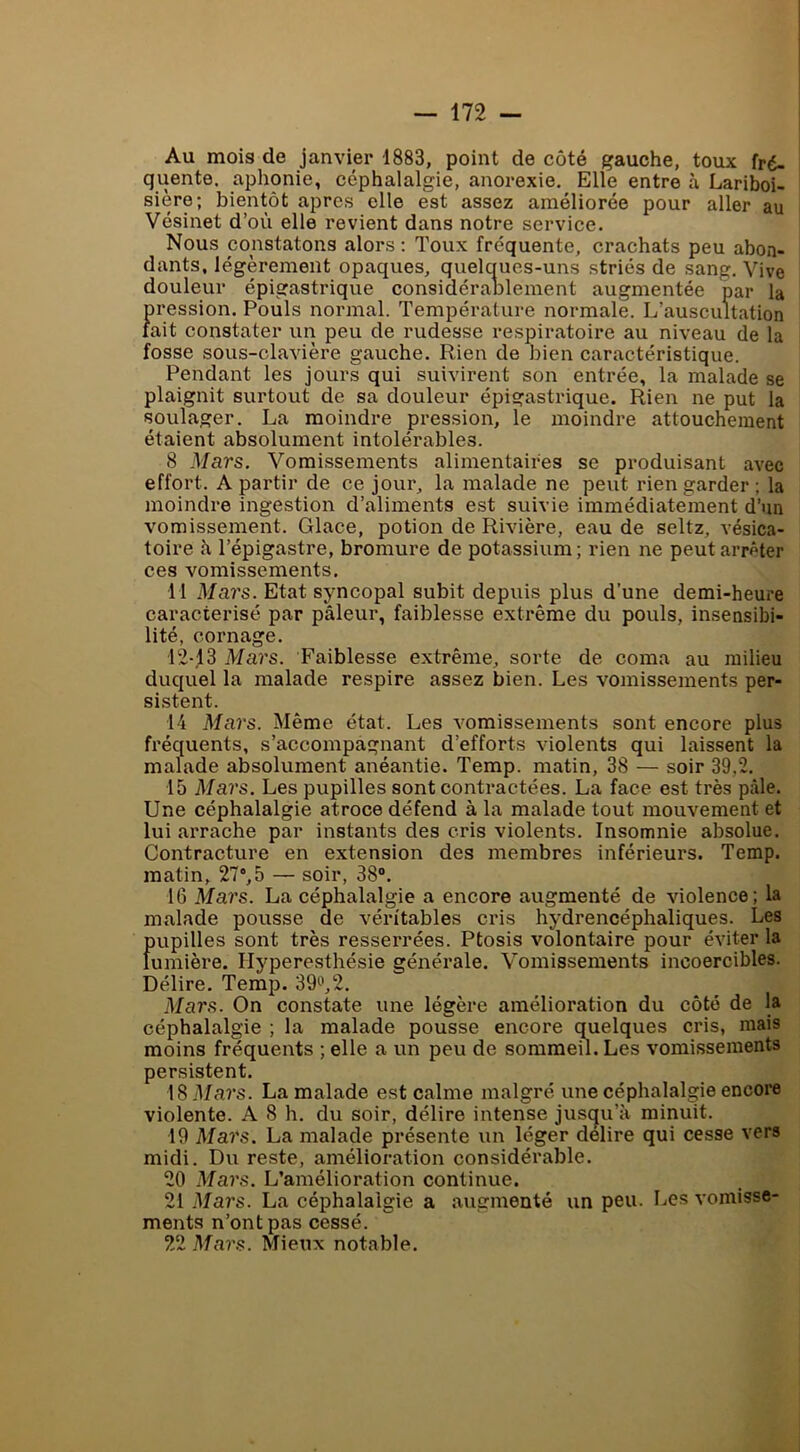 Au mois de janvier 1883, point de côté gauche, toux fré- quente. aphonie, céphalalgie, anorexie. Elle entre à Lariboi- sière; bientôt apres elle est assez améliorée pour aller au Vésinet d’où elle revient dans notre service. Nous constatons alors : Toux fréquente, crachats peu abon- dants, légèrement opaques, quelques-uns striés de sang. Vive douleur épigastrique considérablement augmentée par la pression. Pouls normal. Température normale. L’auscultation fait constater un peu de rudesse respiratoire au niveau de la fosse sous-clavière gauche. Rien de bien caractéristique. Pendant les jours qui suivirent son entrée, la malade se plaignit surtout de sa douleur épigastrique. Rien ne put la soulager. La moindre pression, le moindre attouchement étaient absolument intolérables. 8 Mars. Vomissements alimentaires se produisant avec effort. A partir de ce jour, la malade ne peut rien garder ; la moindre ingestion d’aliments est suivie immédiatement d’un vomissement. Glace, potion de Rivière, eau de seltz, vésica- toire h l’épigastre, bromure de potassium; rien ne peut arrêter ces vomissements. 11 Mars. Etat syncopal subit depuis plus d’une demi-heure caractérisé par pâleur, faiblesse extrême du pouls, insensibi- lité, cornage. 12-13 Mars. Faiblesse extrême, sorte de coma au milieu duquel la malade respire assez bien. Les vomissements per- sistent. 14 Mars. Même état. Les vomissements sont encore plus fréquents, s’accompagnant d’efforts violents qui laissent la malade absolument anéantie. Temp. matin, 38 — soir 39,2. 15 Mars. Les pupilles sont contractées. La face est très pâle. Une céphalalgie atroce défend à la malade tout mouvement et lui arrache par instants des cris violents. Insomnie absolue. Contracture en extension des membres inférieurs. Temp. matin, 27°,5 — soir, 38“. 16 Mars. La céphalalgie a encore augmenté de violence; la malade pousse de véritables cris hydrencéphaliques. Les Dupilles sont très resserrées. Ptosis volontaire pour éviter la umière. Hyperesthésie générale. Vomissements incoercibles. Délire, Temp. 39'^',2. Mars. On constate une légère amélioration du côté de la céphalalgie ; la malade pousse encore (j^uelques cris, mais moins fréquents ; elle a un peu de sommeil. Les vomissements persistent. 18 Mars. La malade est calme malgré une céphalalgie encore violente. A 8 h. du soir, délire intense jusc^u’à minuit. 19 Mars. La malade présente un léger déliré qui cesse vers midi. Du reste, amélioration considérable. 20 Mars. L’amélioration continue. 21 Mars. La céphalalgie a augmenté un peu. Les vomisse- ments n’ont pas cessé. 22 Mars. Mieux notable.