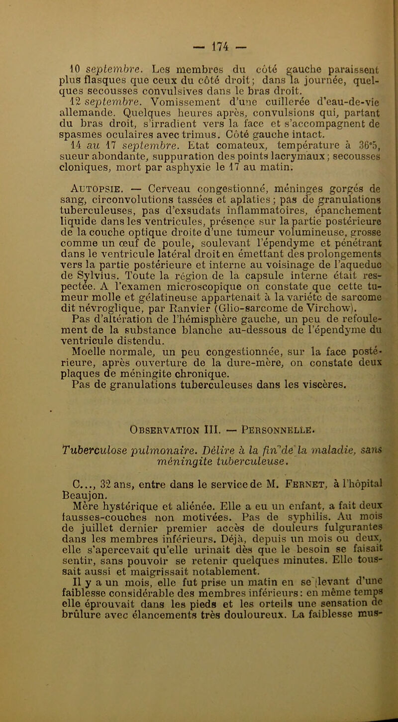 10 septembre. Les membres du côté gauche paraissent plus flasques que ceux du côté droit; dans la journée, quel- ques secousses convulsives dans le bras droit. 12 septembre. Vomissement d’une cuillerée d’eau-de-vie allemande. Quelques heures après, convulsions qui, partant du bras droit, s’irradient vers la face et s’accompagnent de spasmes oculaires avectrimus. Côté gauche intact. 14 au 17 septembre. Etat comateux, température à 36°5, sueur abondante, suppuration des points lacrymaux ; secousses cloniques, mort par asphyxie le 17 au matin. Autopsie. — Cerveau congestionné, méninges gorgés de sang, circonvolutions tassées et aplaties ; pas de granulations tuberculeuses, pas d’exsudats inflammatoires, épanchement liquide dans les ventricules, présence sur la partie postérieure de la couche optique droite d’une tumeur volumineuse, grosse comme un œuf de poule, soulevant l’épendyme et pénétrant dans le ventricule latéral droit en émettant des prolongements vers la partie postérieure et interne au voisinage de l’aqueduc de Sylvius. Toute la région de la capsule interne était res- pectée. A Texamen microscopique on constate que cette tu- meur molle et gélatineuse appartenait à la variété de sarcome dit névroglique, par Ranvier (Glio-sarcome de Virchow). Pas d’altération de l’hémisphère gauche, un peu de refoule- ment de la substance blanche au-dessous de Tépendyme du ventricule distendu. Moelle normale, un peu congestionnée, sur la face posté- rieure, après ouverture de la dure-mère, on constate deux plaques de méningite chronique. Pas de granulations tuberculeuses dans les viscères. Observation III. — Personnelle. Tuberculose pulmonaire. Délire à la firCde la maladie, sans méningite tuberculeuse. C..., 32 ans, entre dans le service de M. Fernet, à l’hôpital Beaujon. Mère hystérique et aliénée. Elle a eu un enfant, a fait deux fausses-couches non motivées. Pas de syphilis. Au mois de juillet dernier premier accès de douleurs fulgurantes dans les membres inférieurs. Déjà, depuis un mois ou deux, elle s’apercevait qu’elle urinait dès que le besoin se faisait sentir, sans pouvoir se retenir quelques minutes. Elle tous- sait aussi et maigrissait notablement. Il y a un mois, elle fut prise un matin en se'(levant d’une faiblesse considérable des membres inférieurs: en même temps elle éprouvait dans les pieds et les orteils une sensation de brûlure avec élancements très douloureux. La faiblesse mus-