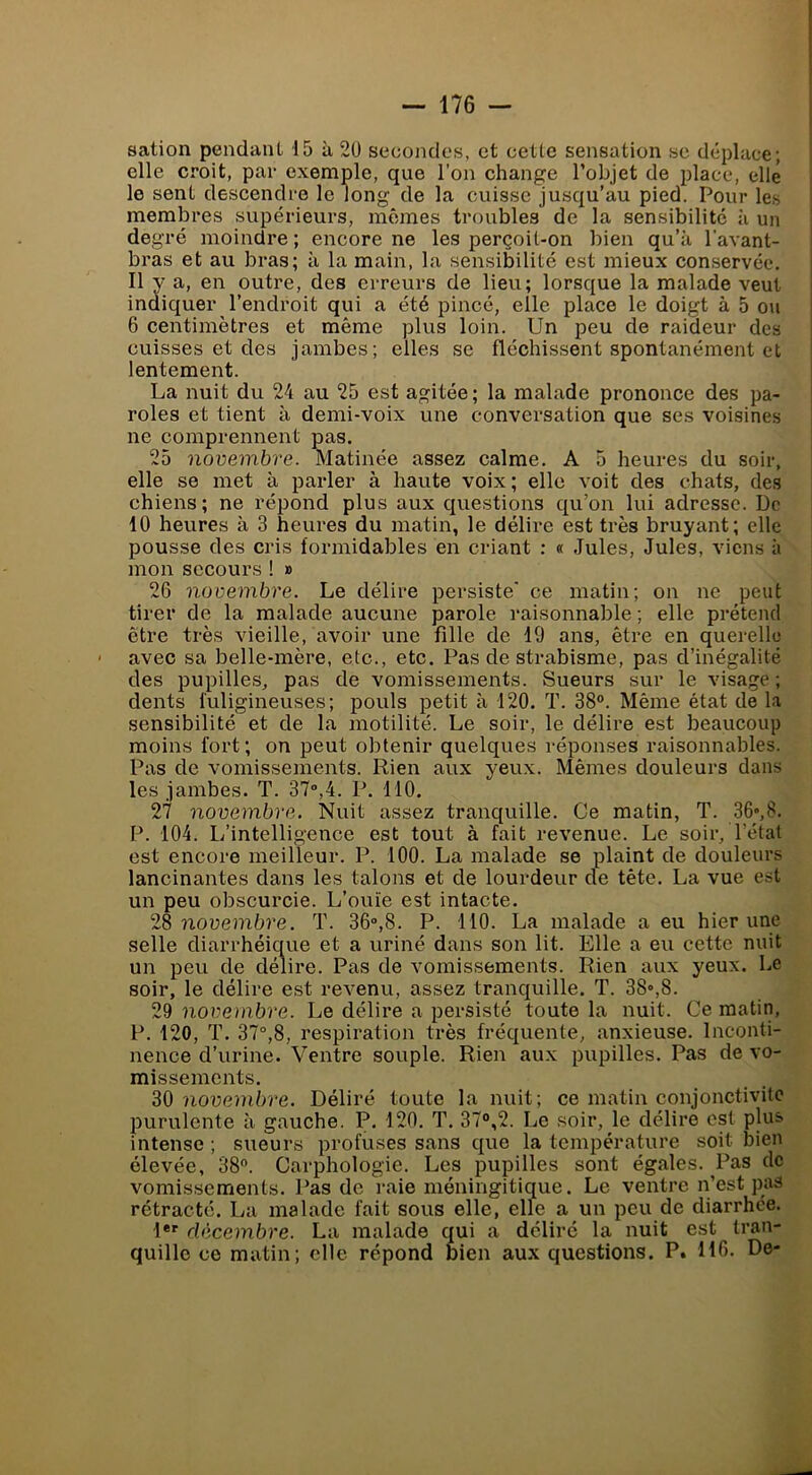 sation pendant 15 à 2U secondes, et cette sensation se déplace; elle croit, par exemple, que l’on change l’objet de place, elle le sent deseendre le long de la cuisse jusqu’au pied. Pour les membres supérieurs, mômes troubles de la sensibilité à un degré moindre; encore ne les perçoit-on bien qu’à l’avant- bras et au bras; à la main, la sensibilité est mieux conservée. Il y a, en outre, des erreurs de lieu; lorsque la malade veut indiquer l’endroit qui a été pincé, elle place le doigt à 5 ou 6 centimètres et même plus loin. Un peu de raideur des cuisses et des jambes; elles se fléchissent spontanément et lentement. La nuit du 24 au 25 est agitée ; la malade prononce des pa- roles et tient à demi-voix une conversation que ses voisines ne comprennent pas. 25 novembre. Matinée assez calme. A 5 heures du soir, elle se met à parler à haute voix; elle voit des chats, des chiens; ne répond plus aux questions qu’on lui adresse. De 10 heures à 3 heures du matin, le délire est très bruyant; elle pousse des cris formidables en criant : « Jules, Jules, viens à mon secours ! » 26 novembre. Le délire persiste' ce matin; on ne peut tirer de la malade aucune parole raisonnable; elle prétend être très vieille, avoir une fille de 19 ans, être en querelle avec sa belle-mère, etc., etc. Pas de strabisme, pas d’inégalité des pupilles, pas de vomissements. Sueurs sur le visage ; dents fuligineuses; pouls petit à 120. T. 38°. Même état de la sensibilité et de la motilité. Le soir, le délire est beaucoup moins fort; on peut obtenir quelques réponses raisonnables. Pas de vomissements. Rien aux yeux. Mêmes douleurs dans les jambes. T. 37°,4. P. 110. 2'7 novembre. Nuit assez tranquille. Ce matin, T. 36»,8. P. 104. L’intelligence est tout à fait revenue. Le soir, l’état est encore meilleur. P. 100. La malade se plaint de douleurs lancinantes dans les talons et de lourdeur de tête. La vue est un peu obscurcie. L’ouïe est intacte. 28 novembre. T. 36°,8. P. 110. La malade a eu hier une selle diarrhéicme et a uriné dans son lit. Elle a eu cette nuit un peu de délire. Pas de vomissements. Rien aux yeux. Le soir, le délire est revenu, assez tranquille. T. 38»,8. 29 noveoibre. Le délire a persisté toute la nuit. Ce matin, P. 120, T. 37°,8, respiration très fréquente, anxieuse. Inconti- nenee d’urine. Ventre souple. Rien aux pupilles. Pas de vo- missements. 30 novembre. Déliré toute la nuit; ce matin conjonctivite purulente à gauche. P. 120. T. 37°,2. Le soir, le délire est plus intense ; sueurs profuses sans que la température soit bien élevée, 38°. Carpliologie. Les pupilles sont égales. Pas de vomissements. Pas de i-aie méningitique. Le ventre n’est pas rétracté. La malade fait sous elle, elle a un peu de diarrhée. 1*' décembre. La malade qui a délire la nuit est tran- quille ce matin; elle répond bien aux questions. P. H6- D©-