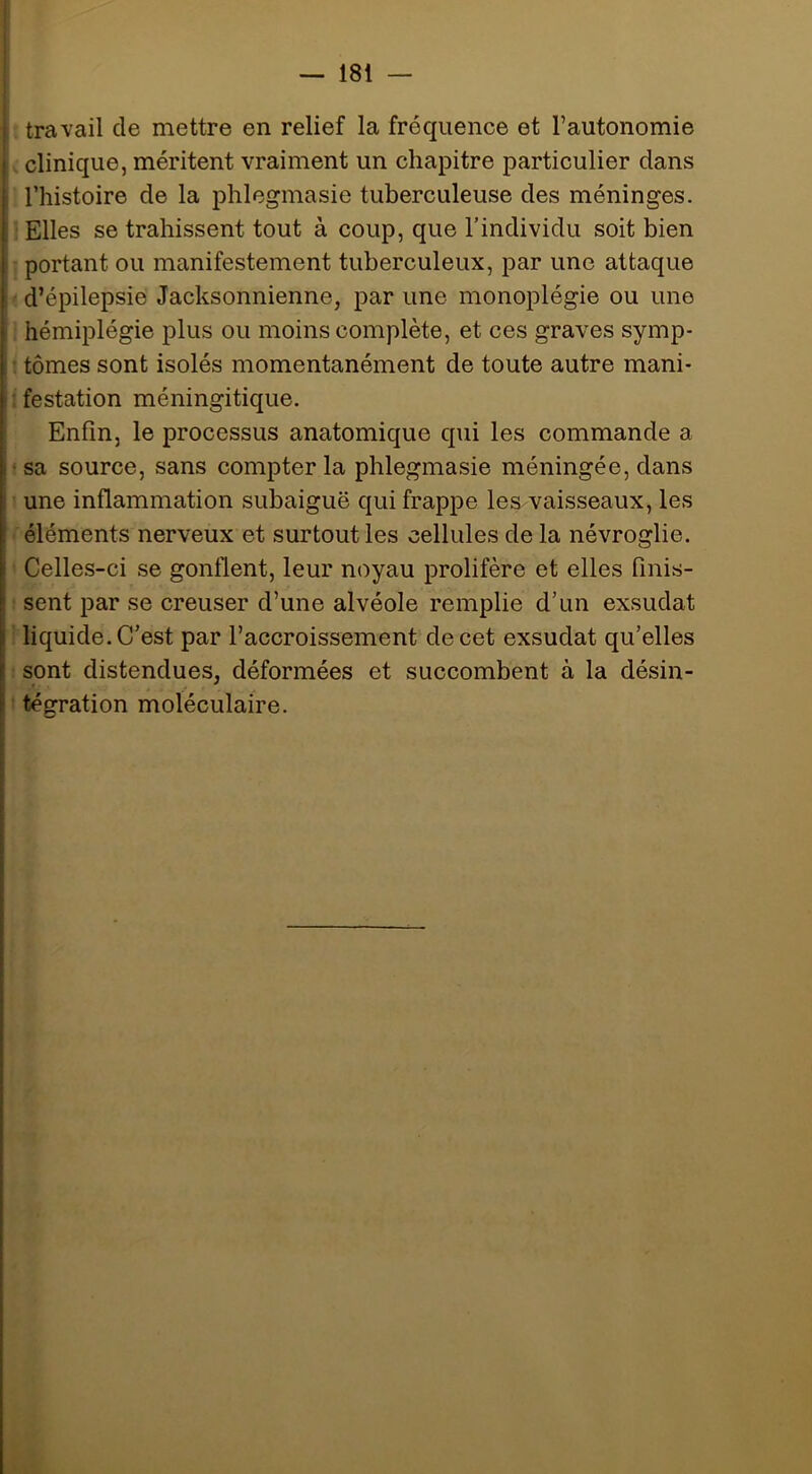 — 181 — travail de mettre en relief la fréquence et l’autonomie clinique, méritent vraiment un chapitre particulier dans l’histoire de la phlegmasie tuberculeuse des méninges. Elles se trahissent tout à coup, que l’individu soit bien portant ou manifestement tuberculeux, par une attaque d’épilepsie Jacksonnienne, par une monoplégie ou une hémiplégie plus ou moins complète, et ces graves symp- : tomes sont isolés momentanément de toute autre mani- : festation méningitique. Enfin, le processus anatomique qui les commande a • sa source, sans compter la phlegmasie méningée, dans une inflammation subaiguë qui frappe les vaisseaux, les éléments nerveux et surtout les cellules de la névroglie. Celles-ci se gonflent, leur noyau prolifère et elles finis- sent par se creuser d’une alvéole remplie d’un exsudât liquide. C’est par l’accroissement de cet exsudât qu’elles sont distendues, déformées et succombent à la désin- tégration moléculaire.